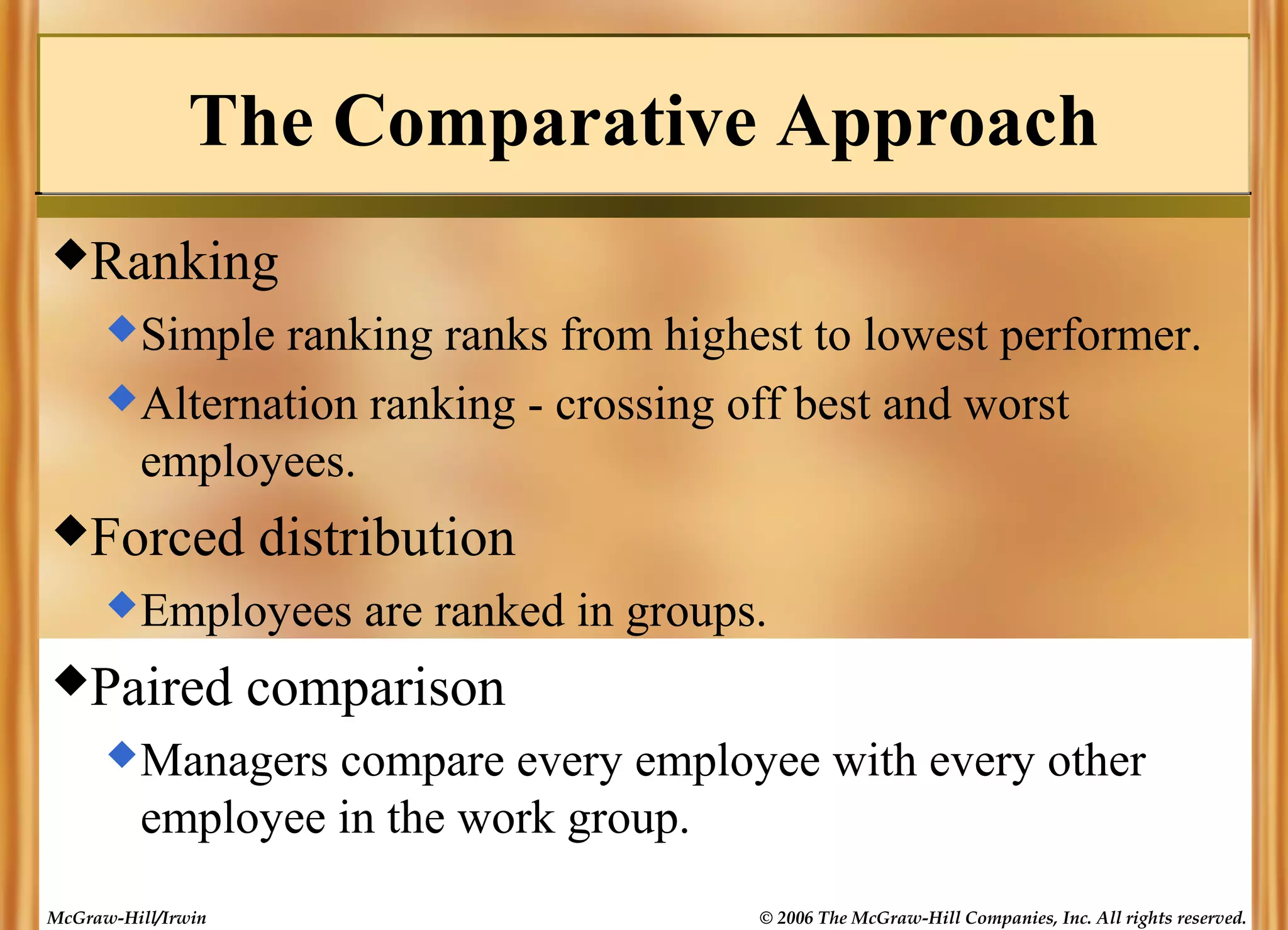 The Comparative Approach
Ranking
 Simple

ranking ranks from highest to lowest performer.
 Alternation ranking - crossing off best and worst
employees.
Forced

distribution

 Employees

Paired

are ranked in groups.

comparison

 Managers

compare every employee with every other
employee in the work group.

McGraw-Hill/Irwin

© 2006 The McGraw-Hill Companies, Inc. All rights reserved.

 
