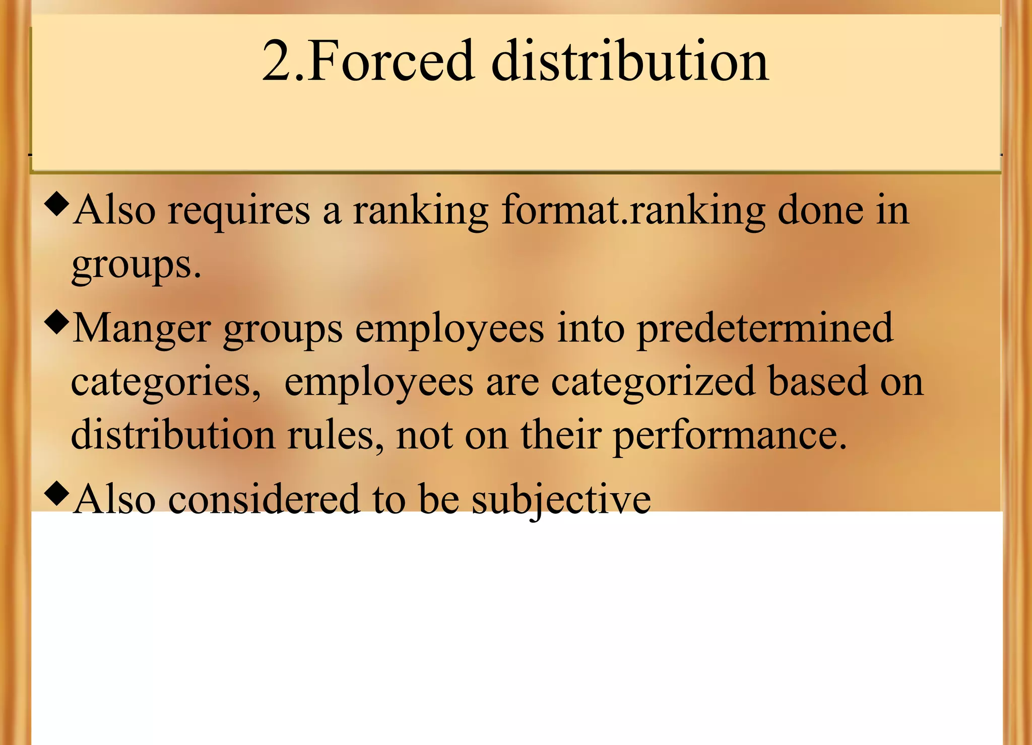 2.Forced distribution
Also

requires a ranking format.ranking done in
groups.
Manger groups employees into predetermined
categories, employees are categorized based on
distribution rules, not on their performance.
Also considered to be subjective

 