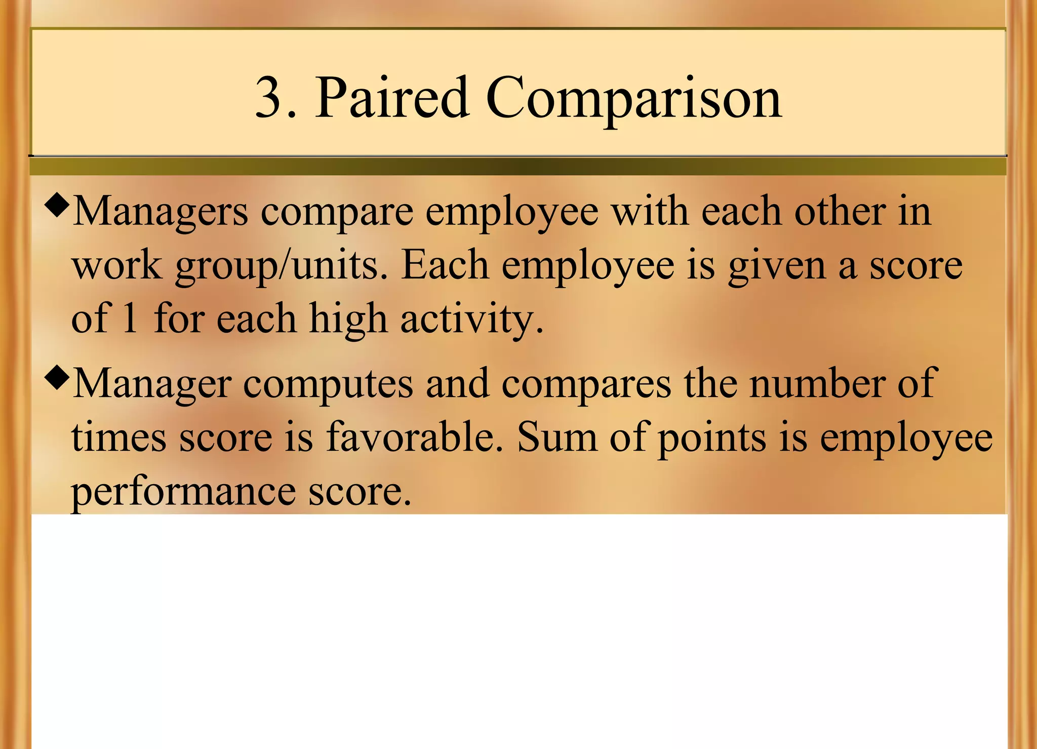 3. Paired Comparison
Managers

compare employee with each other in
work group/units. Each employee is given a score
of 1 for each high activity.
Manager computes and compares the number of
times score is favorable. Sum of points is employee
performance score.

 