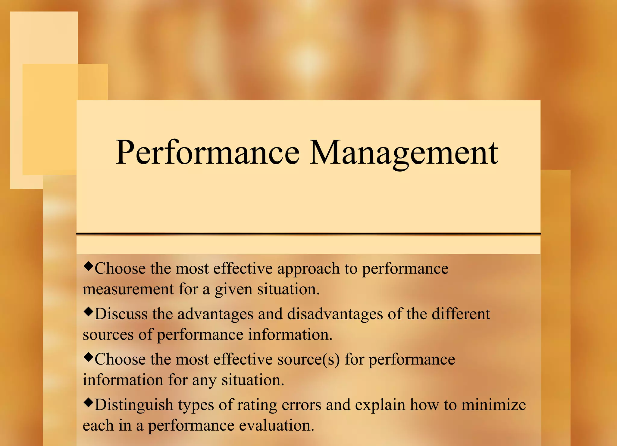 Performance Management
Choose

the most effective approach to performance
measurement for a given situation.
Discuss the advantages and disadvantages of the different
sources of performance information.
Choose the most effective source(s) for performance
information for any situation.
Distinguish types of rating errors and explain how to minimize
each in a performance evaluation.

 