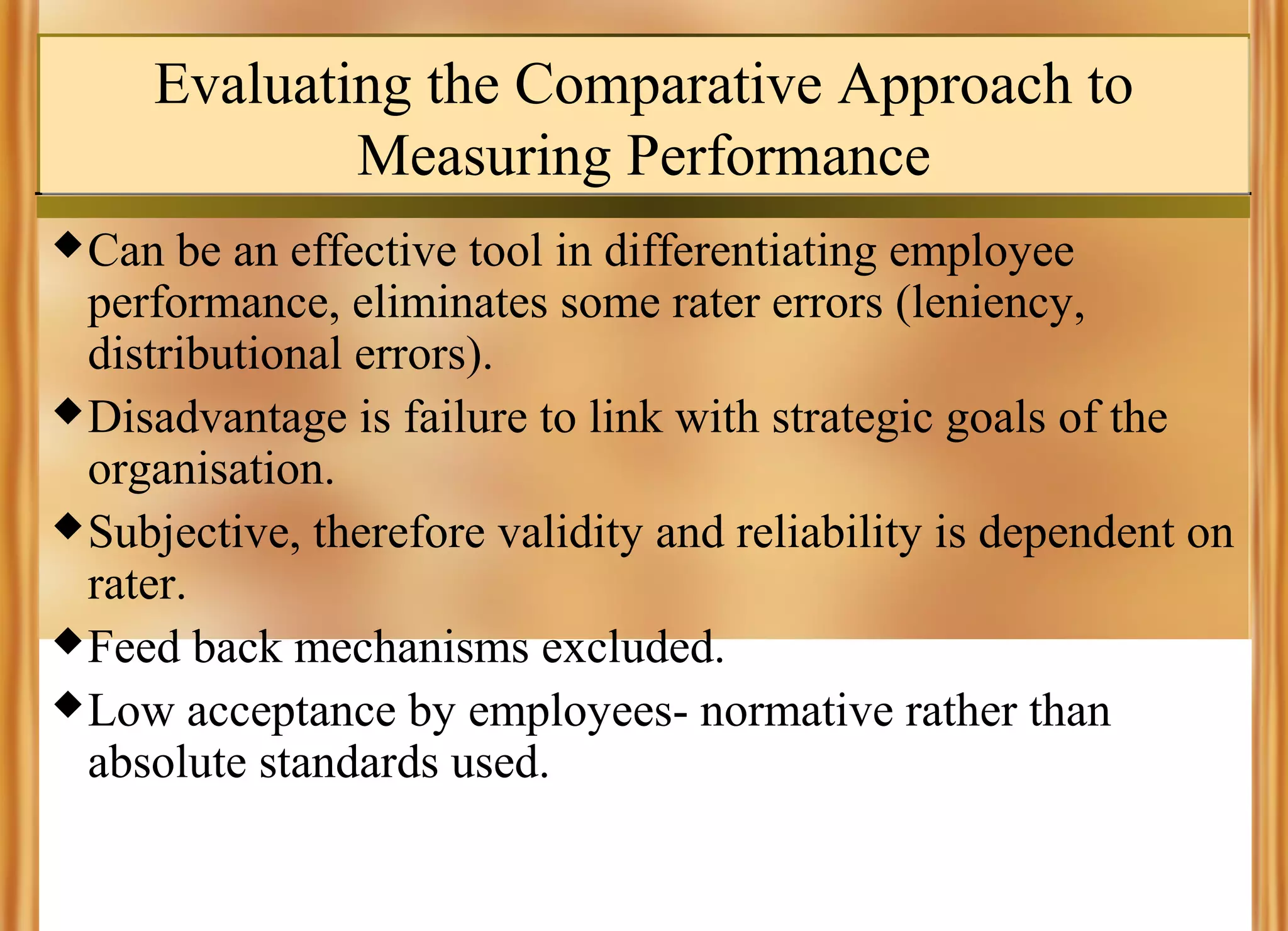 Evaluating the Comparative Approach to
Measuring Performance
 Can

be an effective tool in differentiating employee
performance, eliminates some rater errors (leniency,
distributional errors).
 Disadvantage is failure to link with strategic goals of the
organisation.
 Subjective, therefore validity and reliability is dependent on
rater.
 Feed back mechanisms excluded.
 Low acceptance by employees- normative rather than
absolute standards used.

 