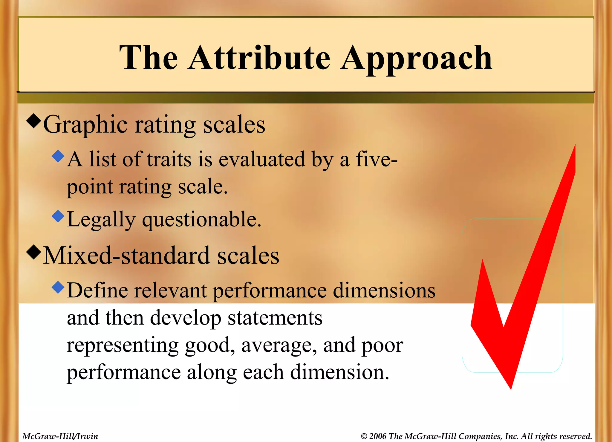 The Attribute Approach
Graphic

rating scales

A

list of traits is evaluated by a fivepoint rating scale.
 Legally questionable.
Mixed-standard

scales

 Define

relevant performance dimensions
and then develop statements
representing good, average, and poor
performance along each dimension.

McGraw-Hill/Irwin

© 2006 The McGraw-Hill Companies, Inc. All rights reserved.

 