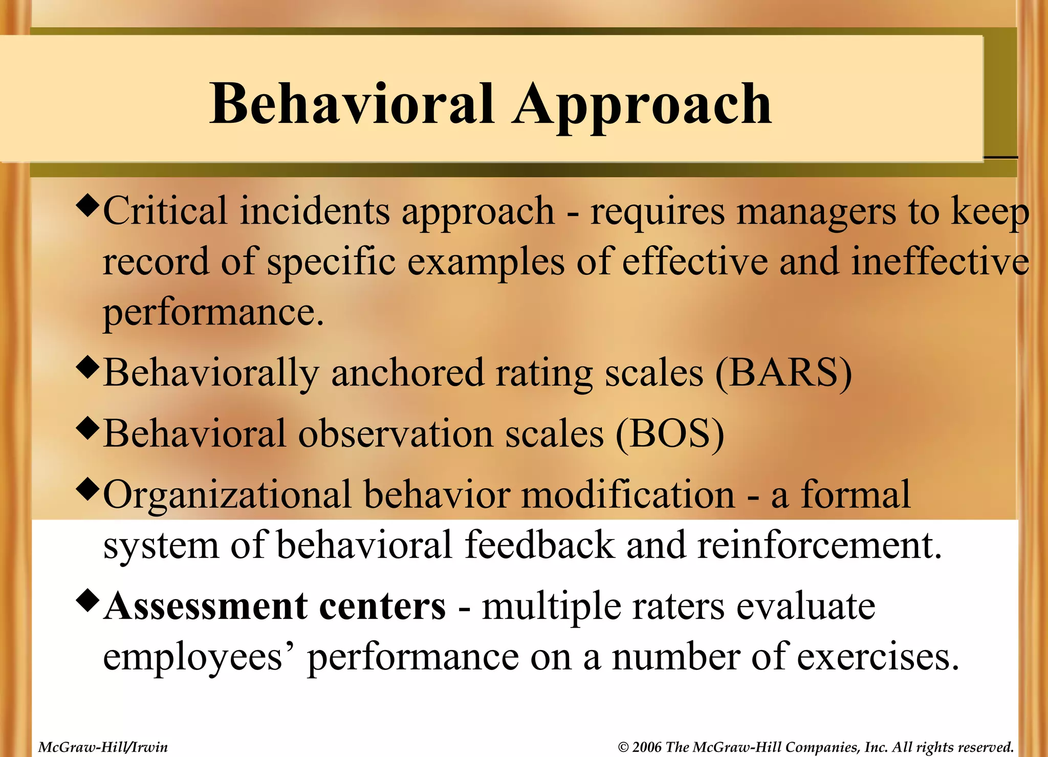 Behavioral Approach
Critical

incidents approach - requires managers to keep
record of specific examples of effective and ineffective
performance.
Behaviorally anchored rating scales (BARS)
Behavioral observation scales (BOS)
Organizational behavior modification - a formal
system of behavioral feedback and reinforcement.
Assessment centers - multiple raters evaluate
employees’ performance on a number of exercises.
McGraw-Hill/Irwin

© 2006 The McGraw-Hill Companies, Inc. All rights reserved.

 