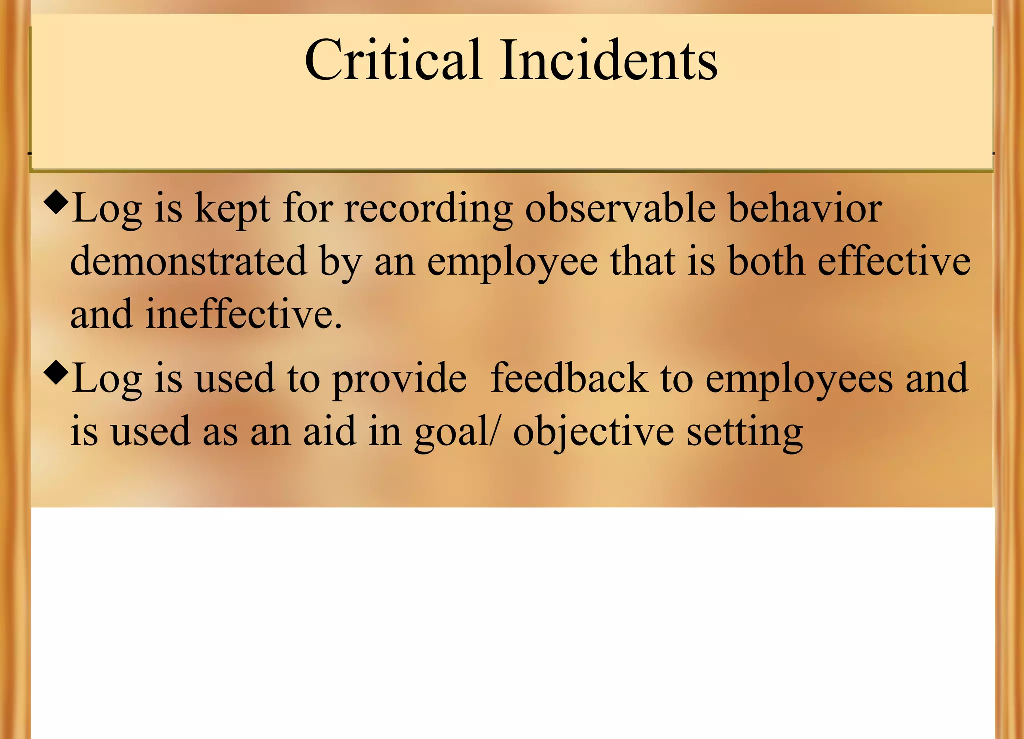 Critical Incidents
Log

is kept for recording observable behavior
demonstrated by an employee that is both effective
and ineffective.
Log is used to provide feedback to employees and
is used as an aid in goal/ objective setting

 