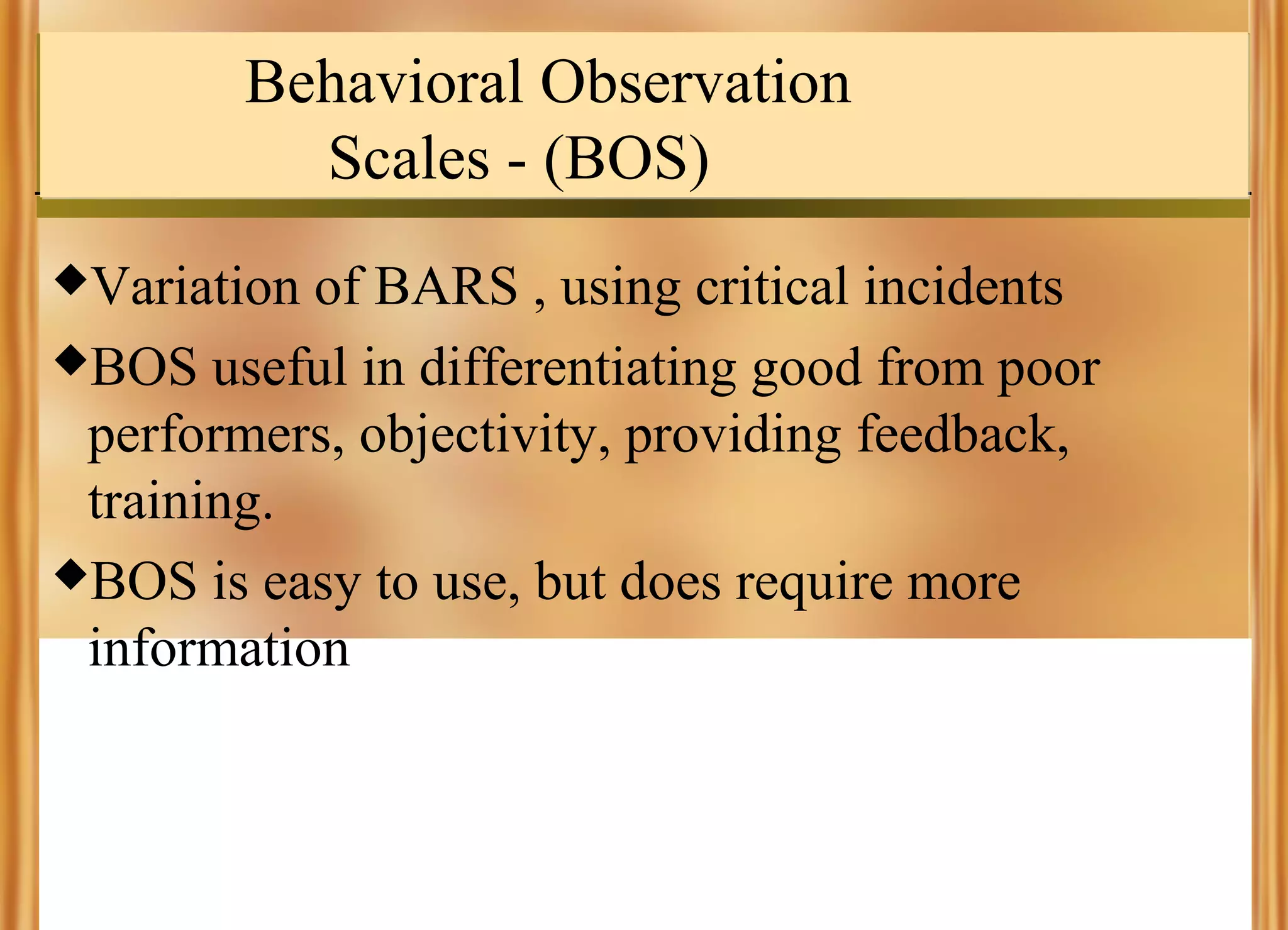 Behavioral Observation
Scales - (BOS)
Variation

of BARS , using critical incidents
BOS useful in differentiating good from poor
performers, objectivity, providing feedback,
training.
BOS is easy to use, but does require more
information

 