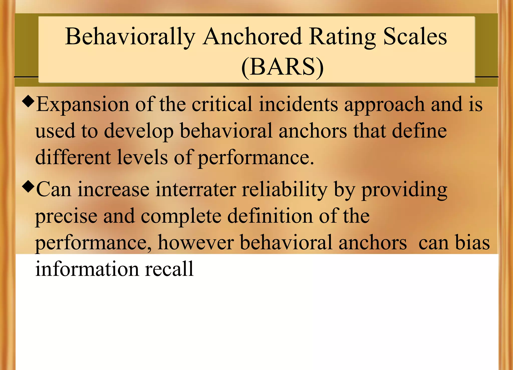 Behaviorally Anchored Rating Scales
(BARS)
Expansion

of the critical incidents approach and is
used to develop behavioral anchors that define
different levels of performance.
Can increase interrater reliability by providing
precise and complete definition of the
performance, however behavioral anchors can bias
information recall

 