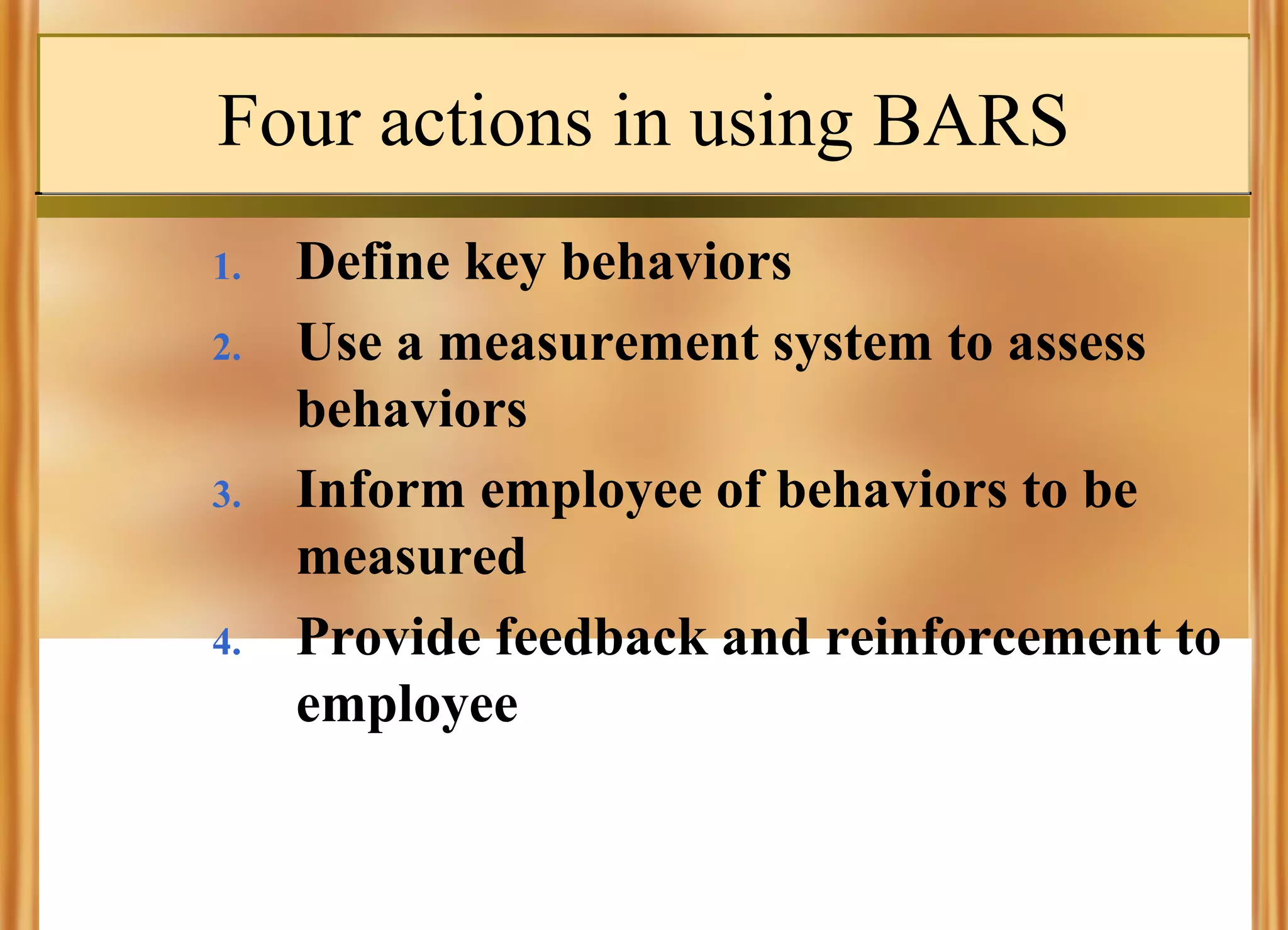 Four actions in using BARS
1.
2.

3.

4.

Define key behaviors
Use a measurement system to assess
behaviors
Inform employee of behaviors to be
measured
Provide feedback and reinforcement to
employee

 