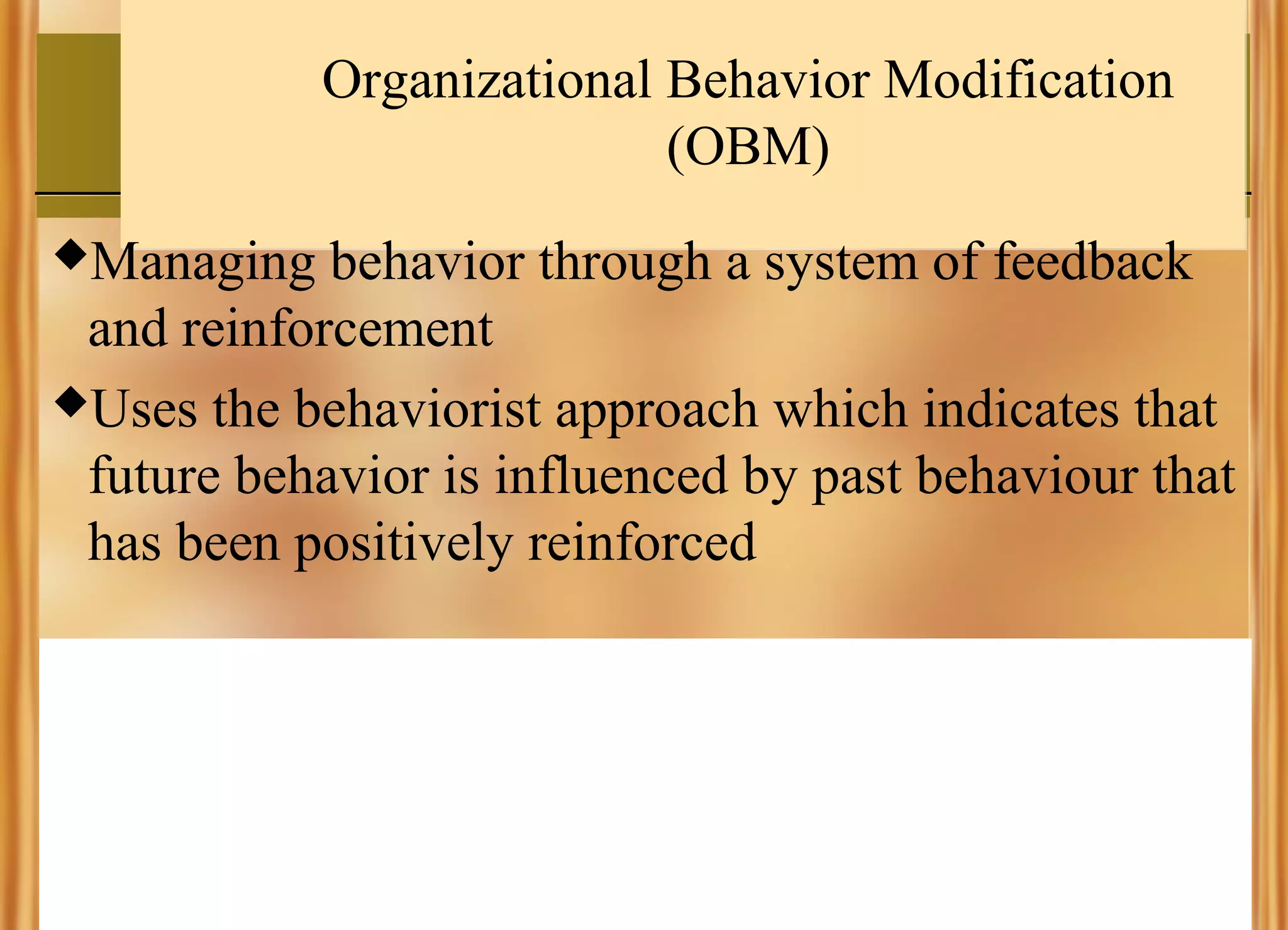 Organizational Behavior Modification
(OBM)
Managing

behavior through a system of feedback
and reinforcement
Uses the behaviorist approach which indicates that
future behavior is influenced by past behaviour that
has been positively reinforced

 