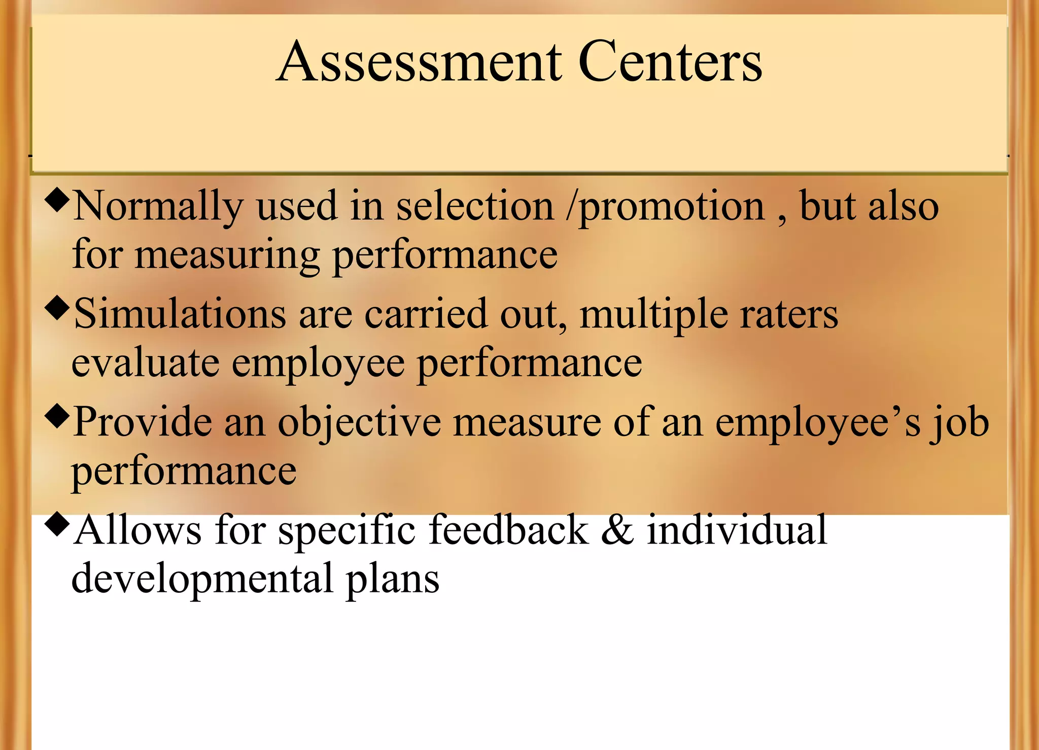 Assessment Centers
Normally

used in selection /promotion , but also
for measuring performance
Simulations are carried out, multiple raters
evaluate employee performance
Provide an objective measure of an employee’s job
performance
Allows for specific feedback & individual
developmental plans

 