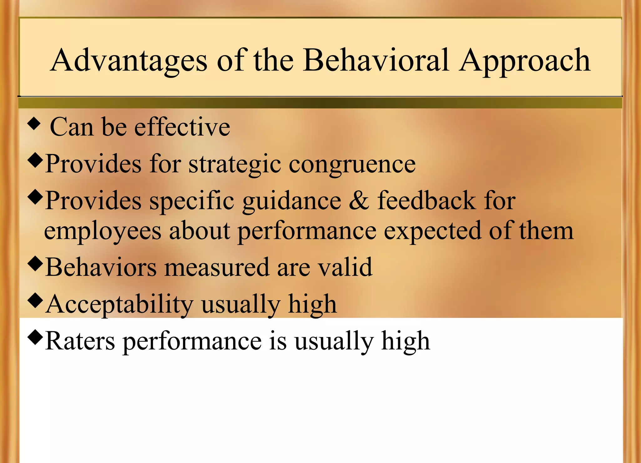 Advantages of the Behavioral Approach
Can be effective
Provides for strategic congruence
Provides specific guidance & feedback for
employees about performance expected of them
Behaviors measured are valid
Acceptability usually high
Raters performance is usually high


 