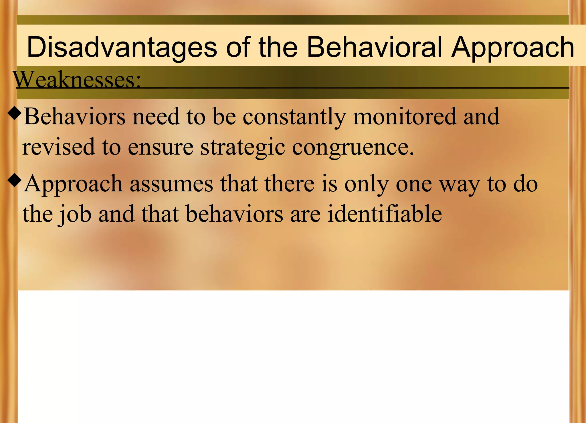 Disadvantages of the Behavioral Approach
Weaknesses:
Behaviors need to be constantly monitored and
revised to ensure strategic congruence.
Approach assumes that there is only one way to do
the job and that behaviors are identifiable

 