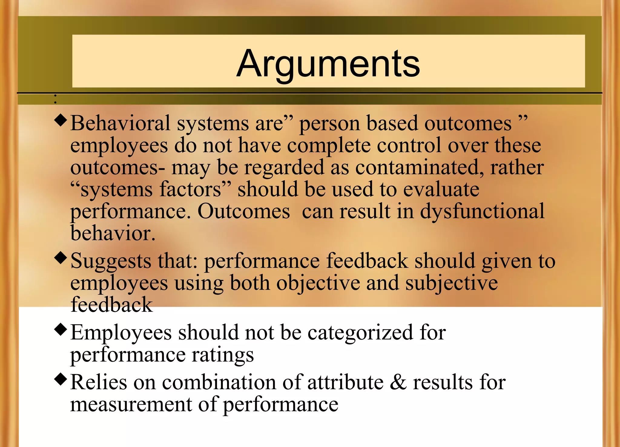 Arguments
:
 Behavioral

systems are” person based outcomes ”
employees do not have complete control over these
outcomes- may be regarded as contaminated, rather
“systems factors” should be used to evaluate
performance. Outcomes can result in dysfunctional
behavior.
 Suggests that: performance feedback should given to
employees using both objective and subjective
feedback
 Employees should not be categorized for
performance ratings
 Relies on combination of attribute & results for
measurement of performance

 