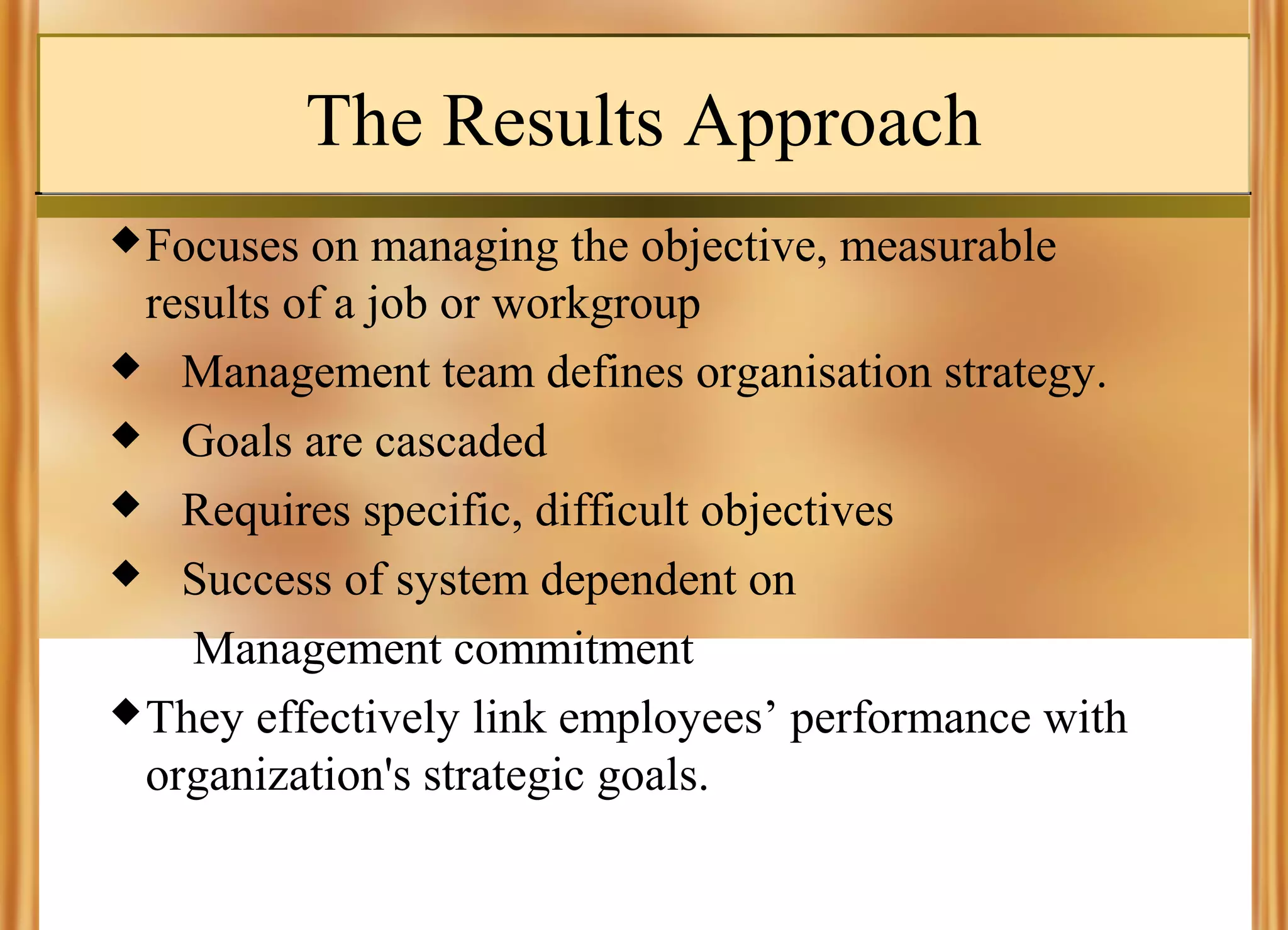The Results Approach
 Focuses

on managing the objective, measurable
results of a job or workgroup
 Management team defines organisation strategy.
 Goals are cascaded
 Requires specific, difficult objectives
 Success of system dependent on
Management commitment
 They effectively link employees’ performance with
organization's strategic goals.

 