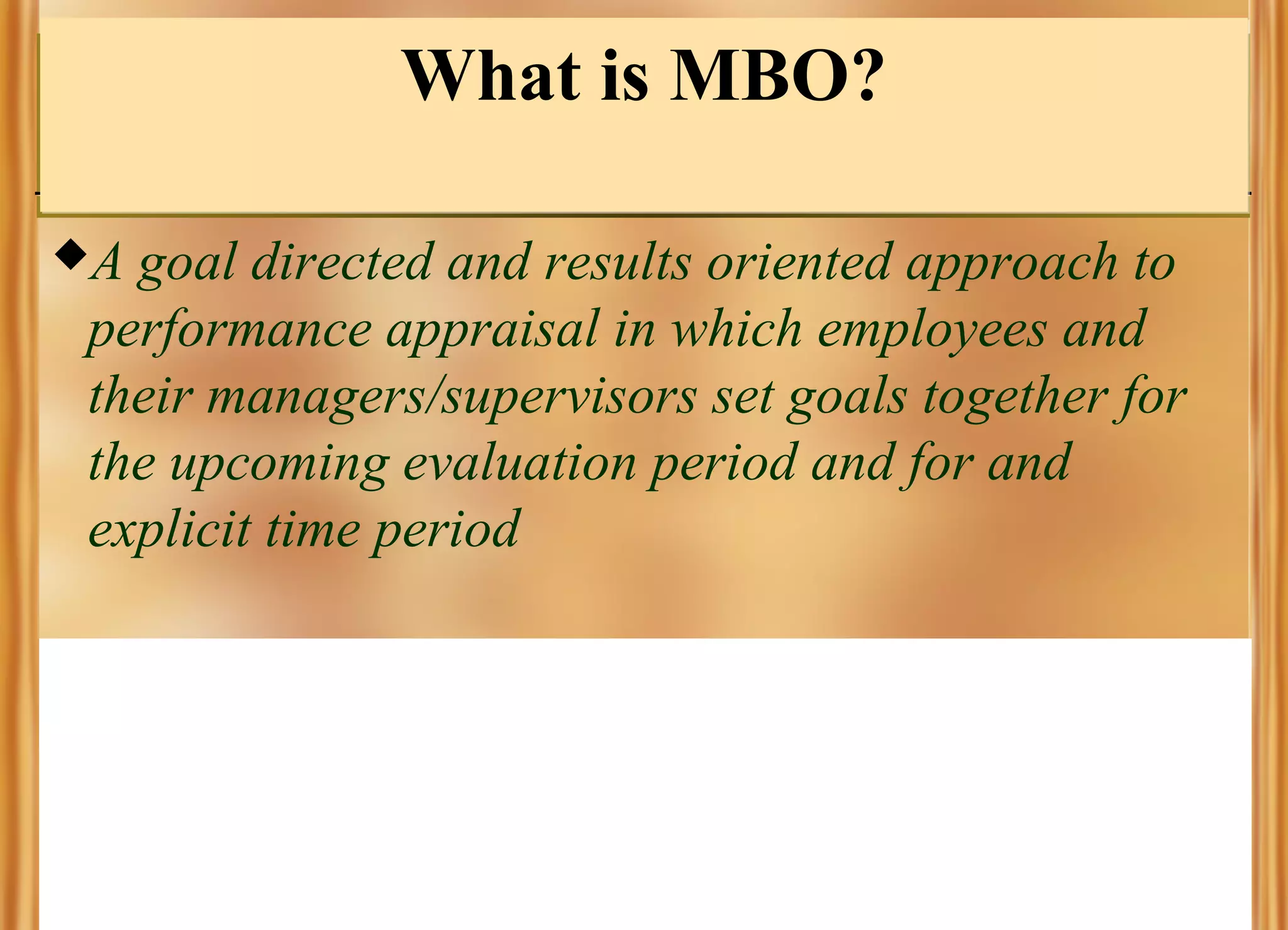 What is MBO?
A

goal directed and results oriented approach to
performance appraisal in which employees and
their managers/supervisors set goals together for
the upcoming evaluation period and for and
explicit time period

 