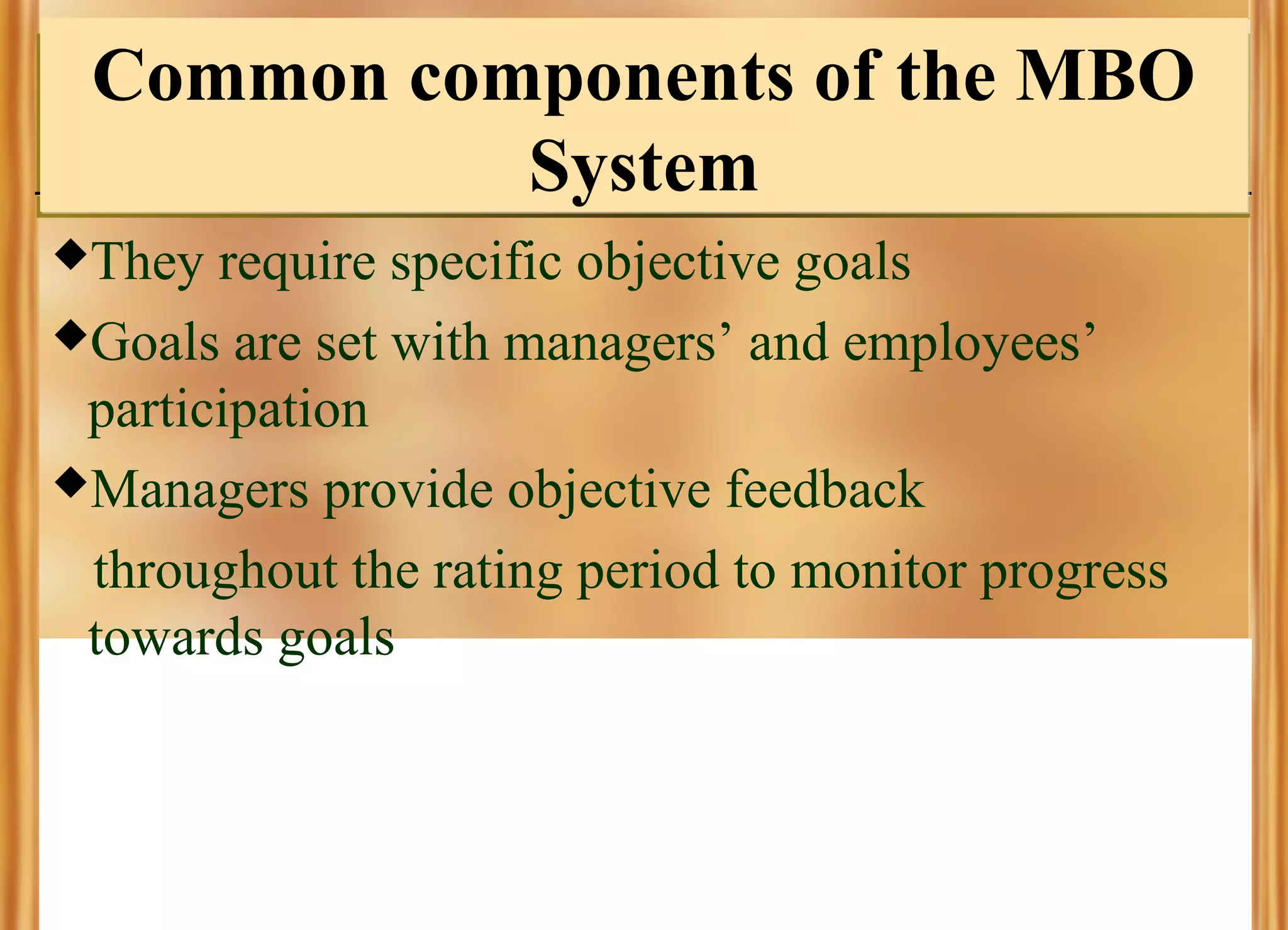 Common components of the MBO
System
They

require specific objective goals
Goals are set with managers’ and employees’
participation
Managers provide objective feedback
throughout the rating period to monitor progress
towards goals

 
