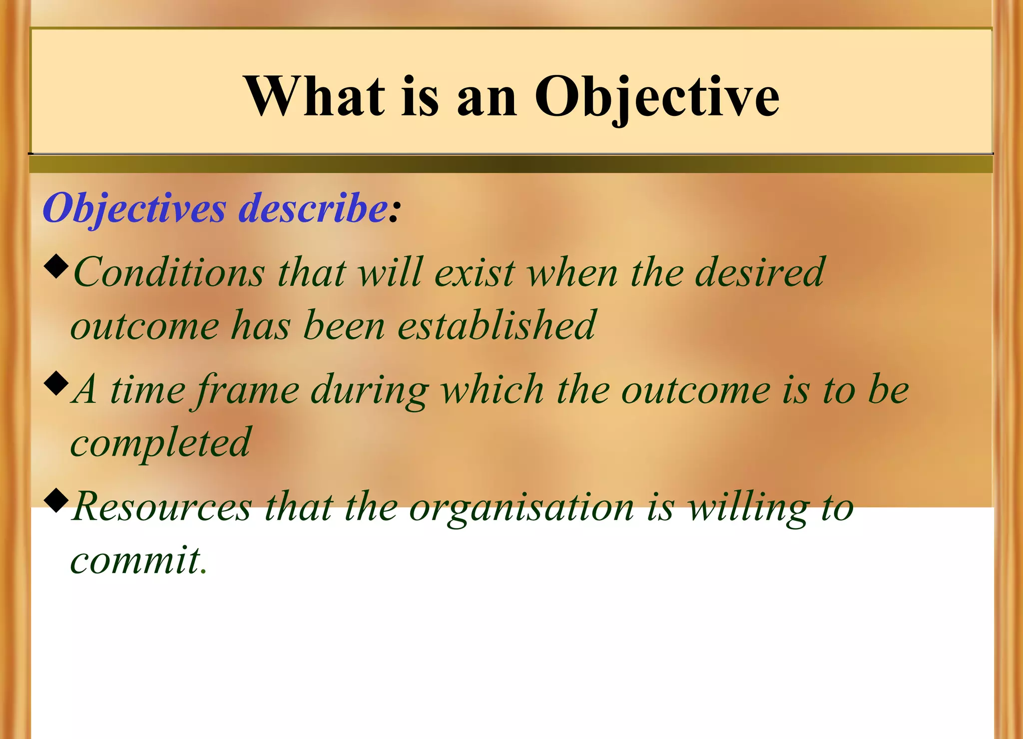 What is an Objective
Objectives describe:
Conditions that will exist when the desired
outcome has been established
A time frame during which the outcome is to be
completed
Resources that the organisation is willing to
commit.

 