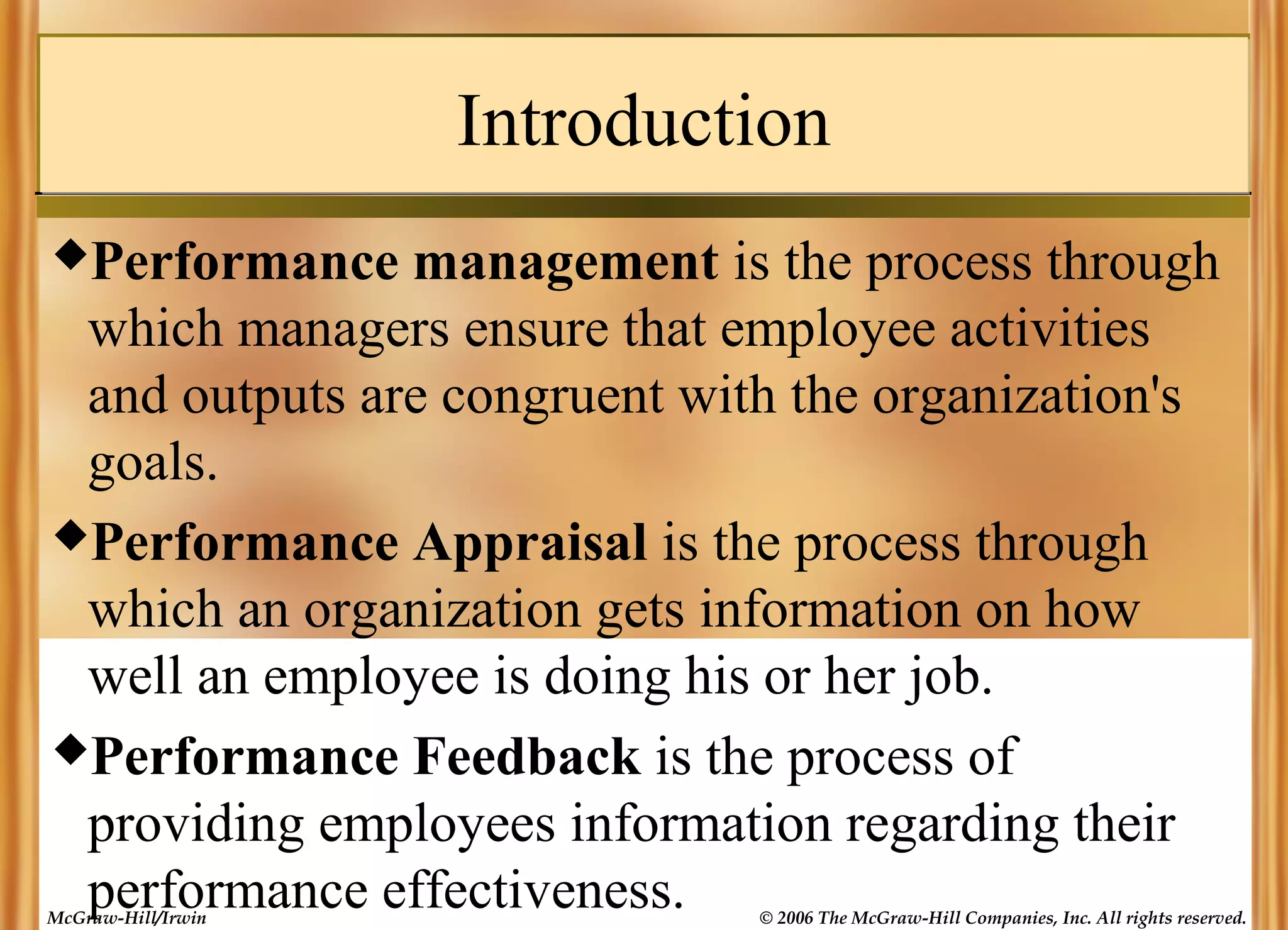Introduction
Performance

management is the process through
which managers ensure that employee activities
and outputs are congruent with the organization's
goals.
Performance Appraisal is the process through
which an organization gets information on how
well an employee is doing his or her job.
Performance Feedback is the process of
providing employees information regarding their
performance effectiveness.

McGraw-Hill/Irwin

© 2006 The McGraw-Hill Companies, Inc. All rights reserved.

 
