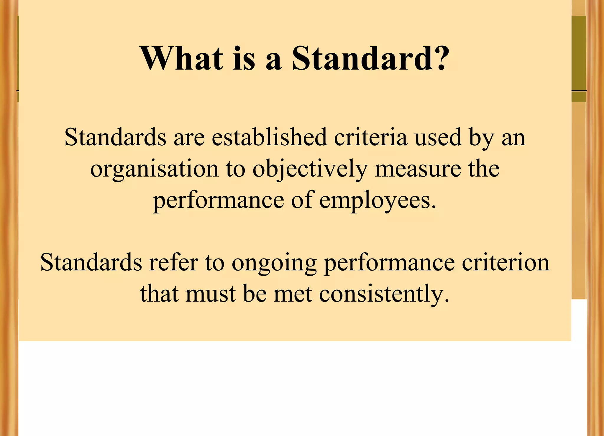 What is a Standard?
Standards are established criteria used by an
organisation to objectively measure the
performance of employees.
Standards refer to ongoing performance criterion
that must be met consistently.

 