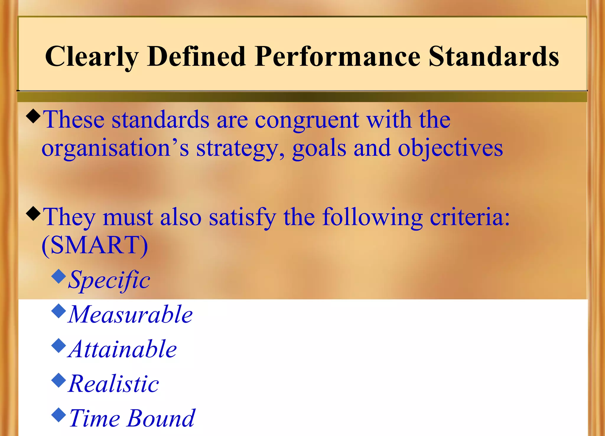 Clearly Defined Performance Standards
These

standards are congruent with the
organisation’s strategy, goals and objectives

They

must also satisfy the following criteria:
(SMART)
Specific
Measurable
Attainable
Realistic
Time Bound

 