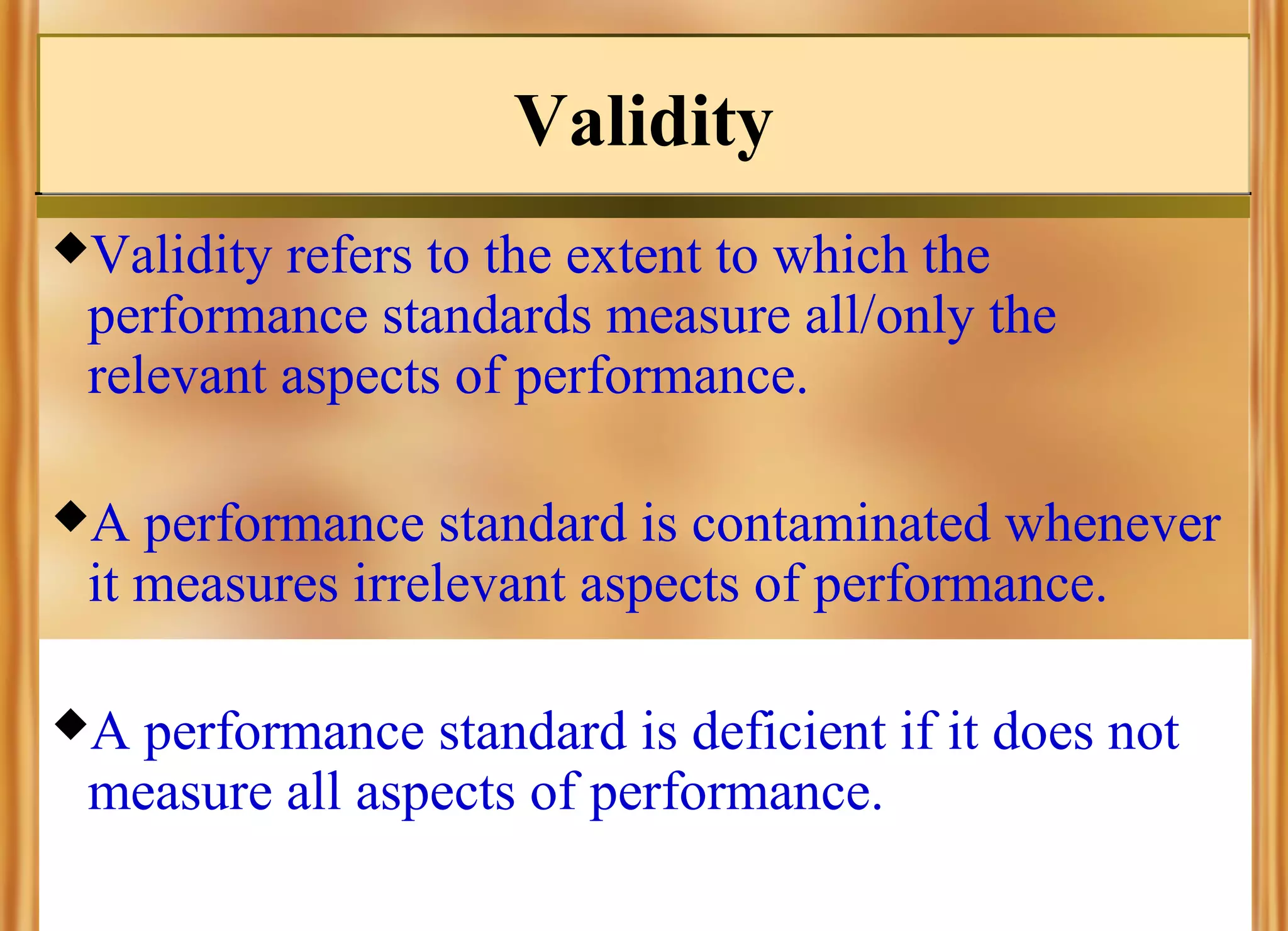 Validity
Validity

refers to the extent to which the
performance standards measure all/only the
relevant aspects of performance.

A

performance standard is contaminated whenever
it measures irrelevant aspects of performance.

A

performance standard is deficient if it does not
measure all aspects of performance.

 