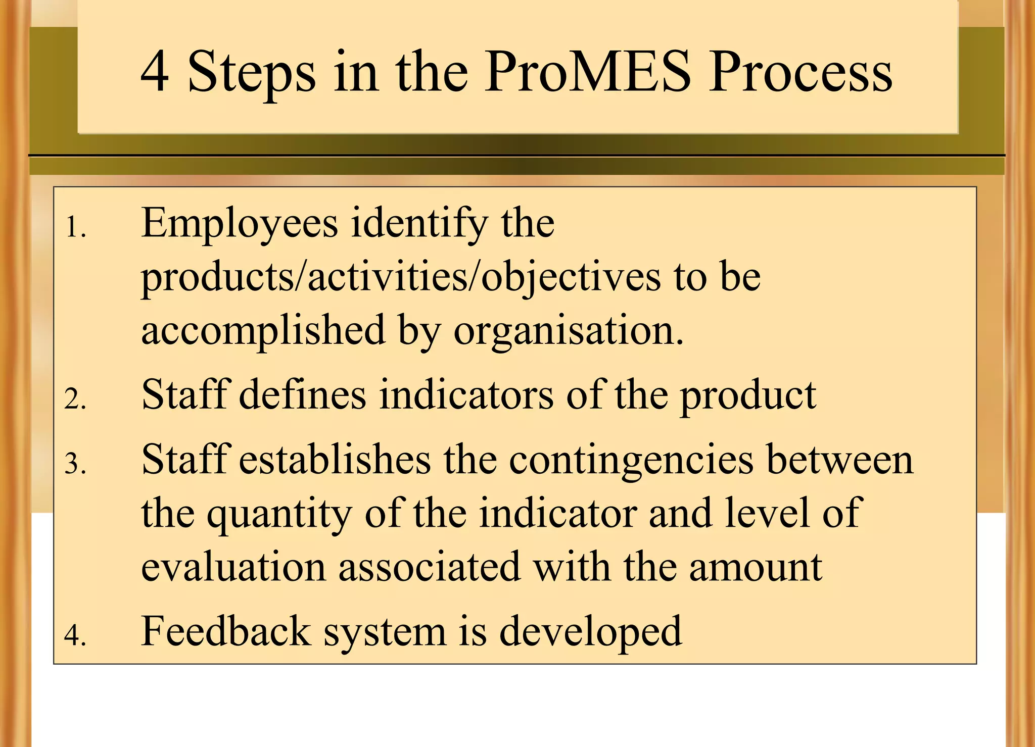 4 Steps in the ProMES Process
1.

2.
3.

4.

Employees identify the
products/activities/objectives to be
accomplished by organisation.
Staff defines indicators of the product
Staff establishes the contingencies between
the quantity of the indicator and level of
evaluation associated with the amount
Feedback system is developed

 