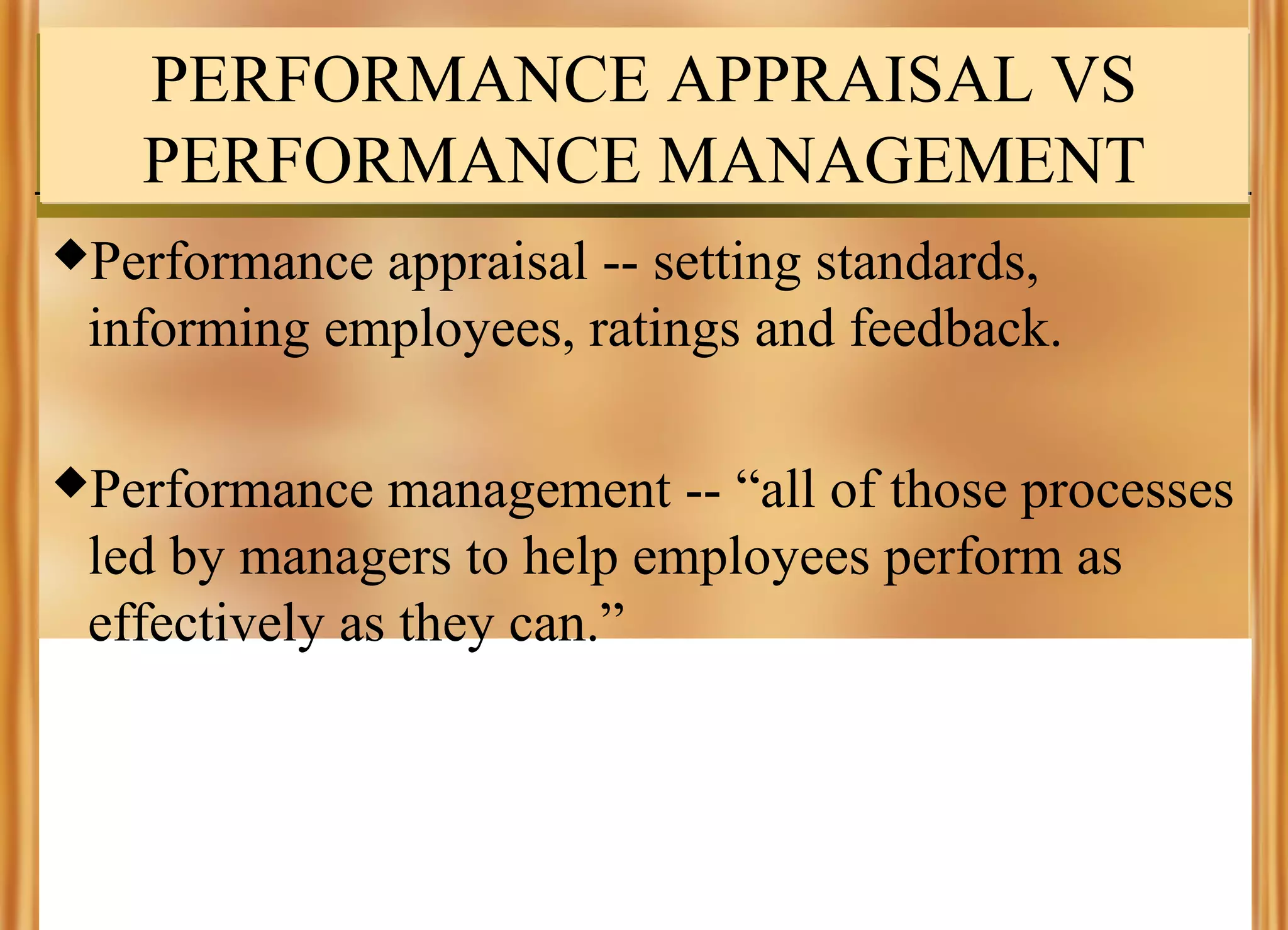 PERFORMANCE APPRAISAL VS
PERFORMANCE MANAGEMENT
Performance

appraisal -- setting standards,
informing employees, ratings and feedback.

Performance

management -- “all of those processes
led by managers to help employees perform as
effectively as they can.”

 