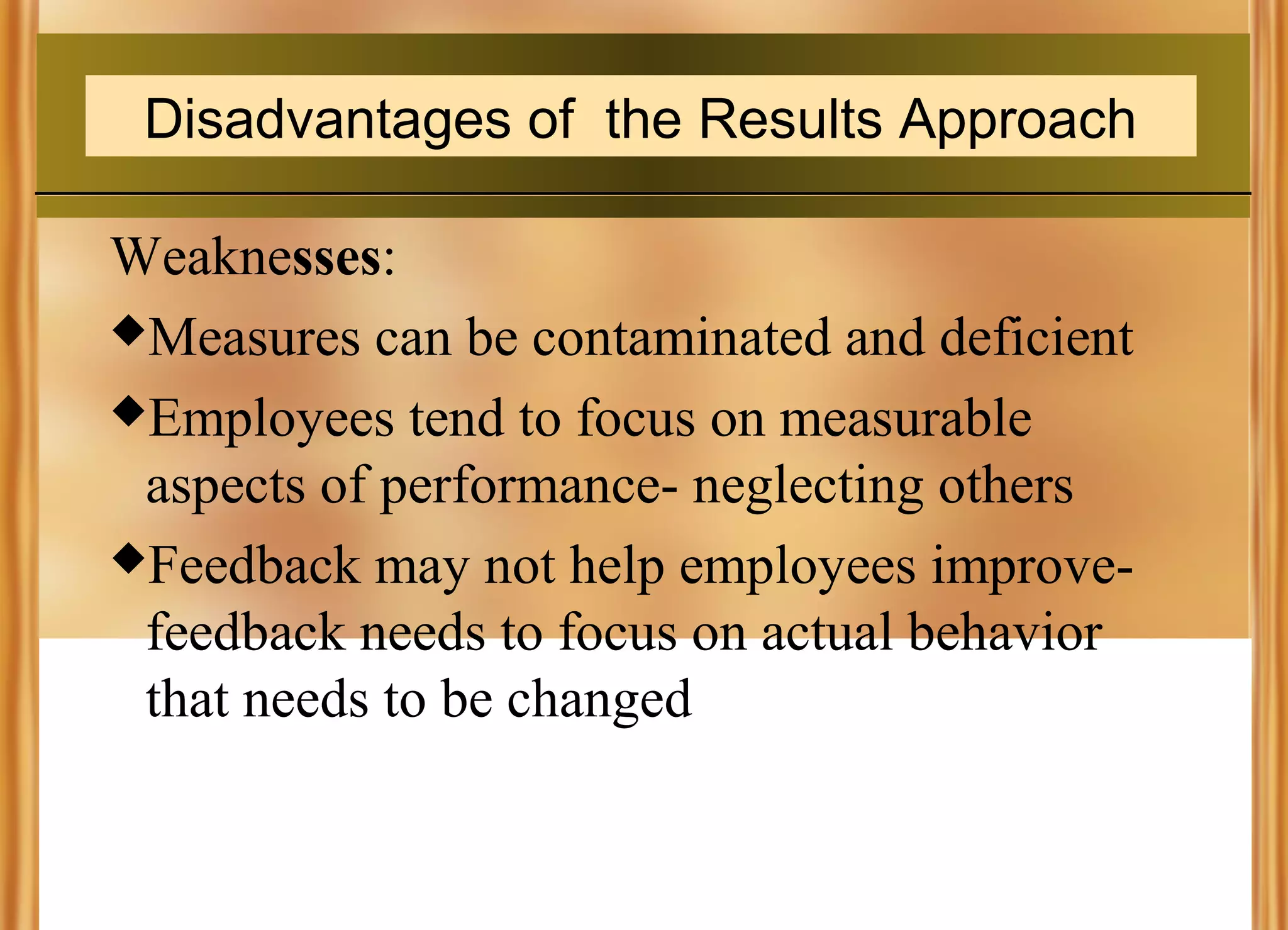 Disadvantages of the Results Approach
Weaknesses:
Measures can be contaminated and deficient
Employees tend to focus on measurable
aspects of performance- neglecting others
Feedback may not help employees improvefeedback needs to focus on actual behavior
that needs to be changed

 