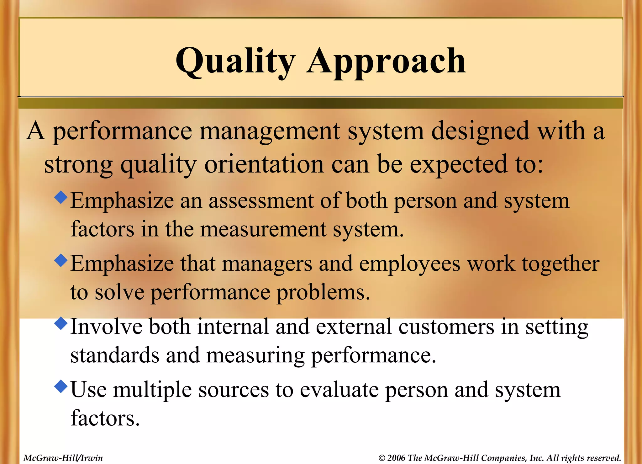 Quality Approach
A performance management system designed with a
strong quality orientation can be expected to:
 Emphasize

an assessment of both person and system
factors in the measurement system.
 Emphasize that managers and employees work together
to solve performance problems.
 Involve both internal and external customers in setting
standards and measuring performance.
 Use multiple sources to evaluate person and system
factors.
McGraw-Hill/Irwin

© 2006 The McGraw-Hill Companies, Inc. All rights reserved.

 