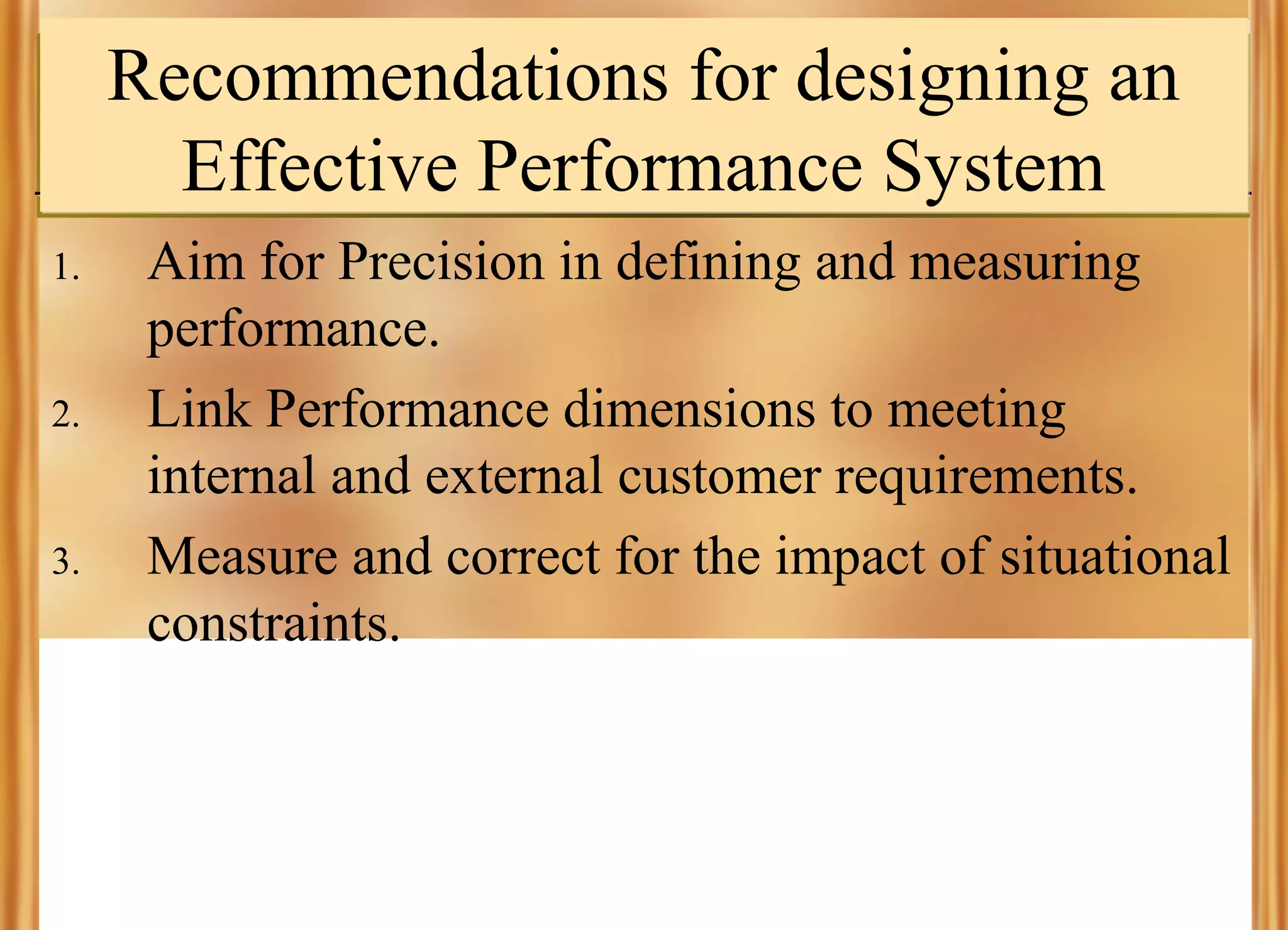Recommendations for designing an
Effective Performance System
1.

2.

3.

Aim for Precision in defining and measuring
performance.
Link Performance dimensions to meeting
internal and external customer requirements.
Measure and correct for the impact of situational
constraints.

 