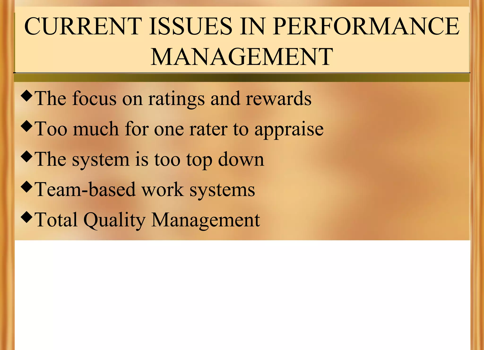 CURRENT ISSUES IN PERFORMANCE
MANAGEMENT
The

focus on ratings and rewards
Too much for one rater to appraise
The system is too top down
Team-based work systems
Total Quality Management

 