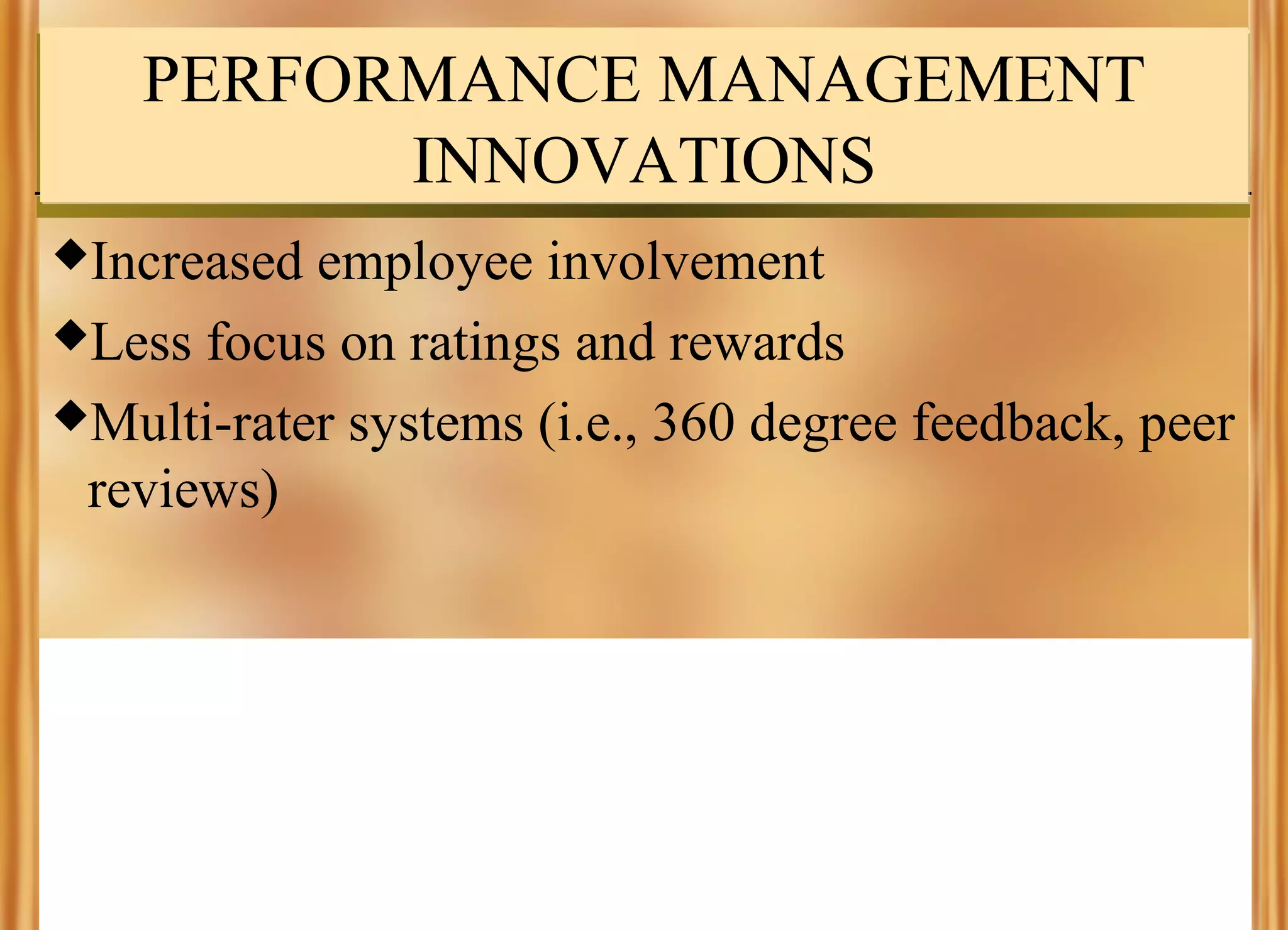 PERFORMANCE MANAGEMENT
INNOVATIONS
Increased

employee involvement
Less focus on ratings and rewards
Multi-rater systems (i.e., 360 degree feedback, peer
reviews)

 