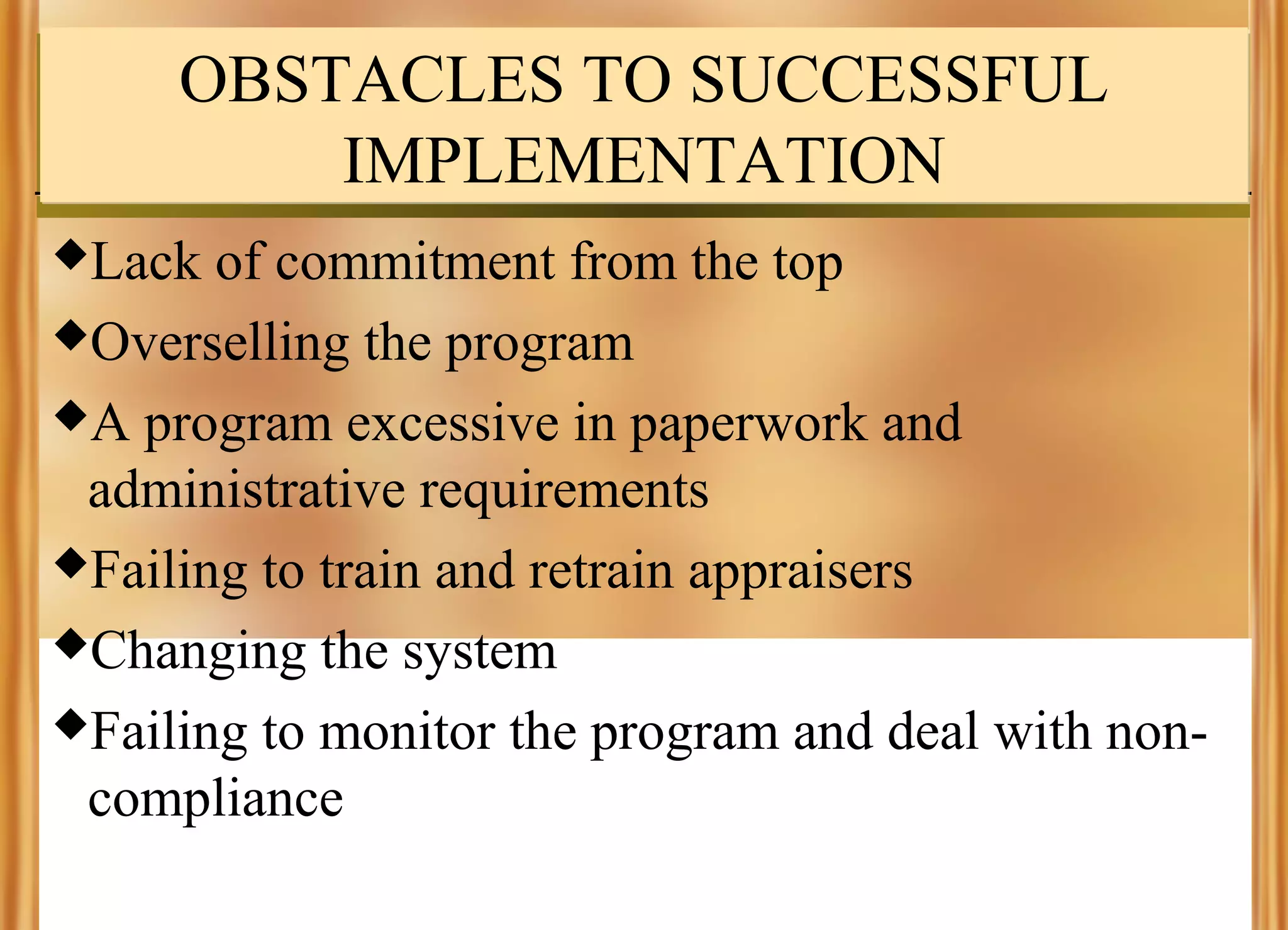 OBSTACLES TO SUCCESSFUL
IMPLEMENTATION
Lack

of commitment from the top
Overselling the program
A program excessive in paperwork and
administrative requirements
Failing to train and retrain appraisers
Changing the system
Failing to monitor the program and deal with noncompliance

 