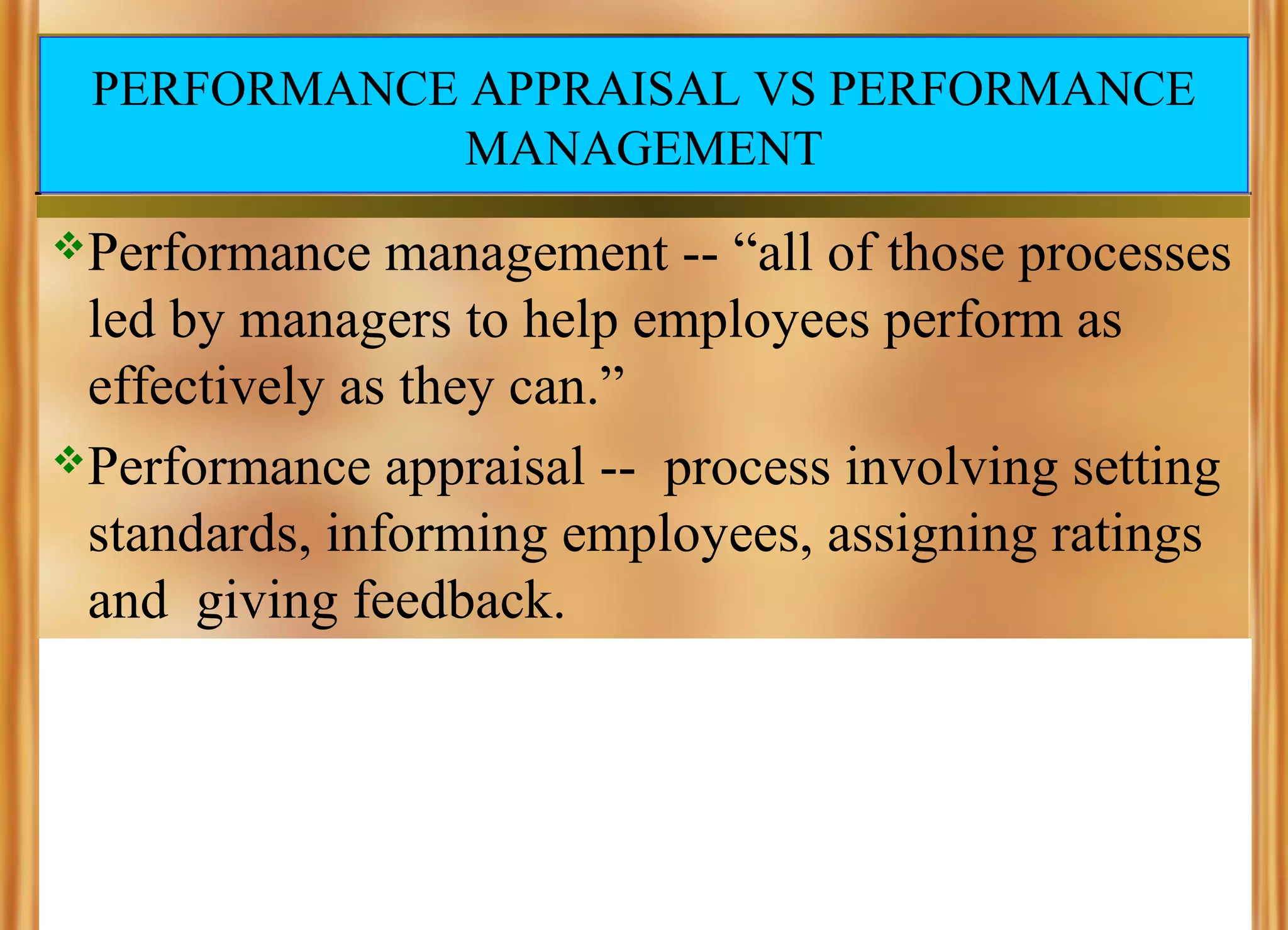 PERFORMANCE APPRAISAL VS PERFORMANCE
MANAGEMENT
Performance

management -- “all of those processes
led by managers to help employees perform as
effectively as they can.”
Performance appraisal -- process involving setting
standards, informing employees, assigning ratings
and giving feedback.

 