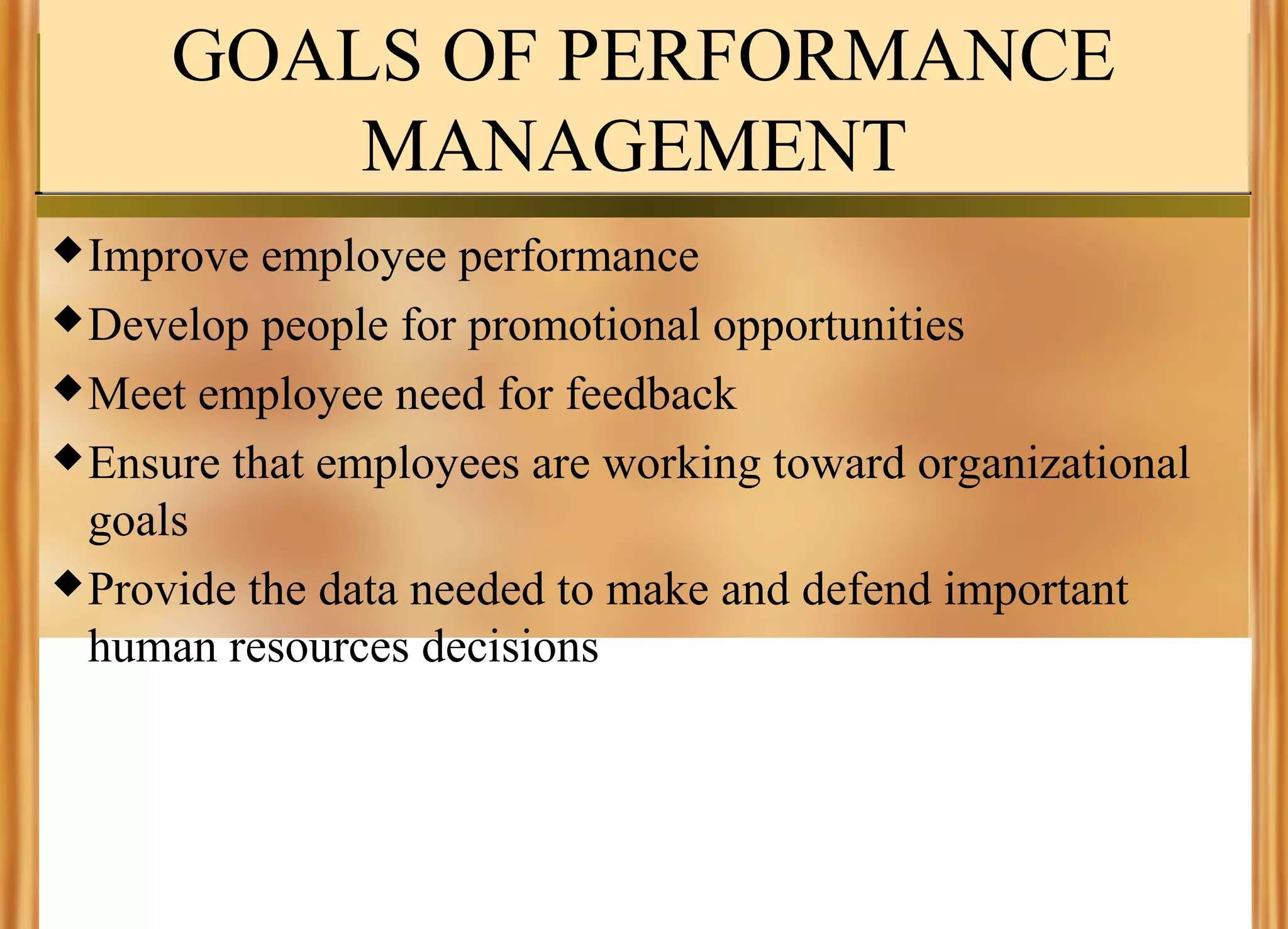 GOALS OF PERFORMANCE
MANAGEMENT
 Improve

employee performance
 Develop people for promotional opportunities
 Meet employee need for feedback
 Ensure that employees are working toward organizational
goals
 Provide the data needed to make and defend important
human resources decisions

 