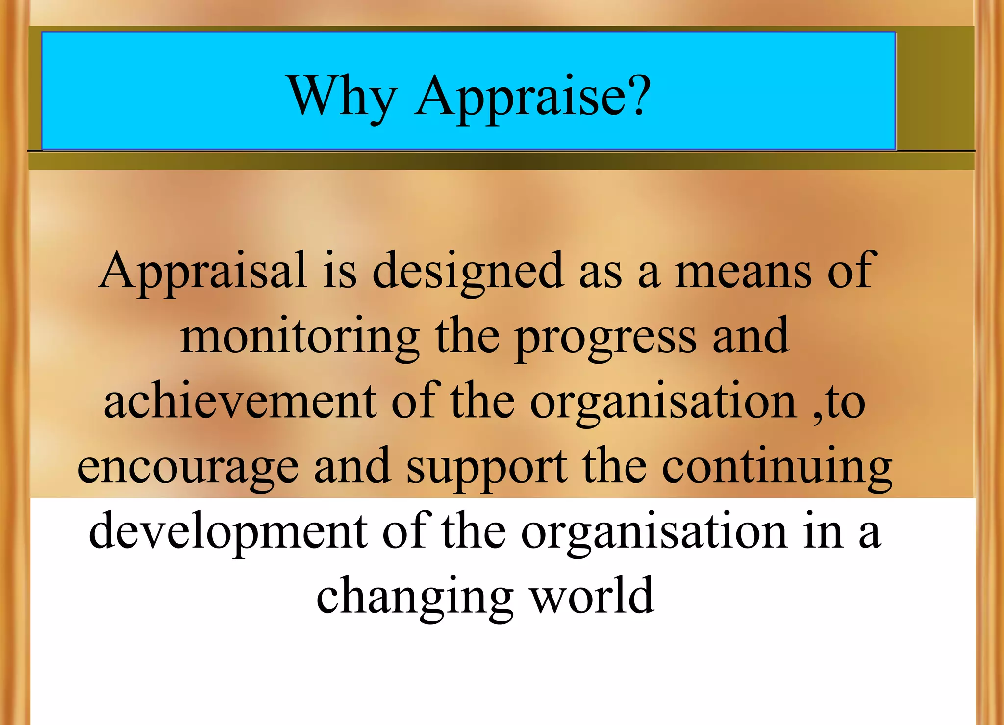 Why Appraise?
Appraisal is designed as a means of
monitoring the progress and
achievement of the organisation ,to
encourage and support the continuing
development of the organisation in a
changing world

 