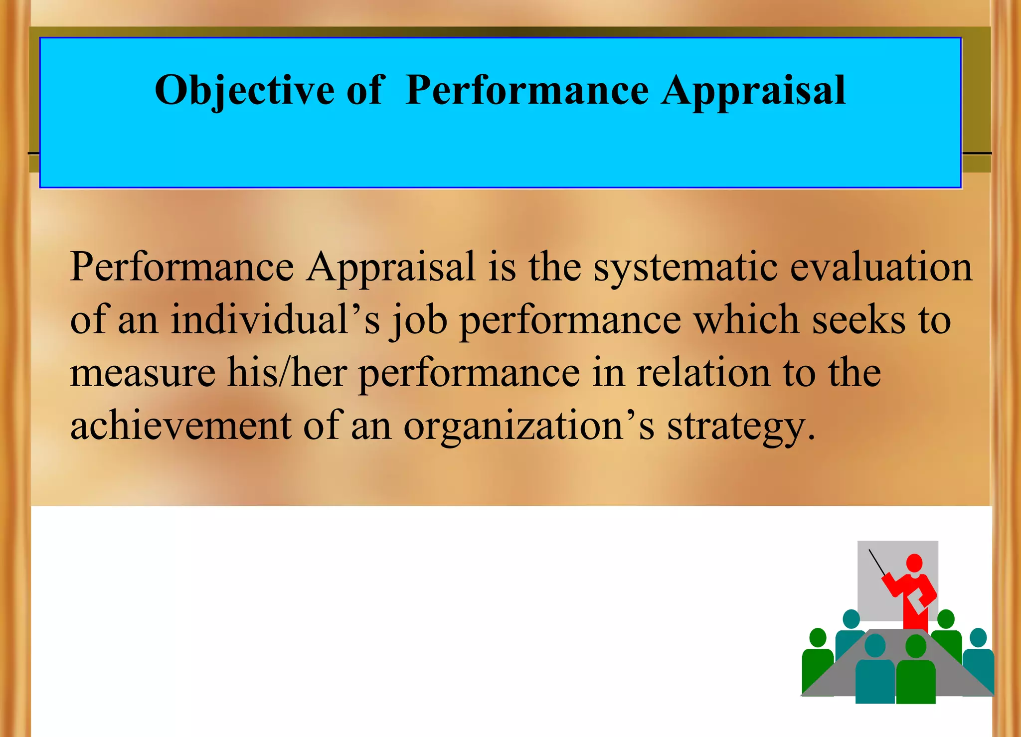 Objective of Performance Appraisal

Performance Appraisal is the systematic evaluation
of an individual’s job performance which seeks to
measure his/her performance in relation to the
achievement of an organization’s strategy.

 