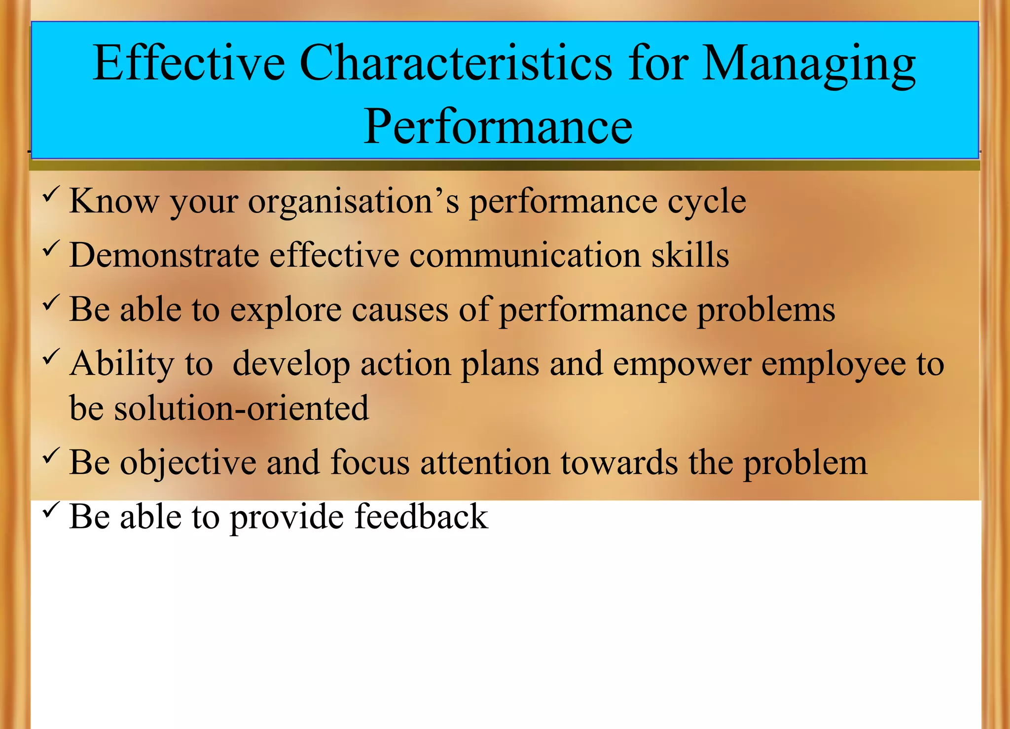 Effective Characteristics for Managing
Performance
 Know

your organisation’s performance cycle
 Demonstrate effective communication skills
 Be able to explore causes of performance problems
 Ability to develop action plans and empower employee to
be solution-oriented
 Be objective and focus attention towards the problem
 Be able to provide feedback

 