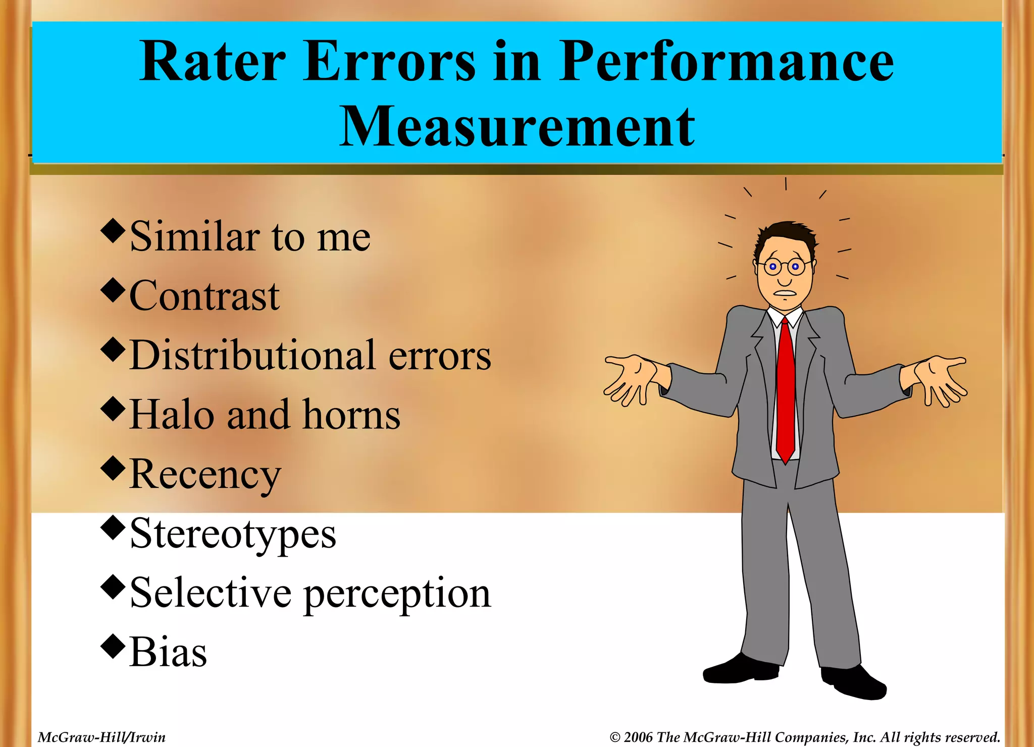 Rater Errors in Performance
Measurement
Similar

to me
Contrast
Distributional errors
Halo and horns
Recency
Stereotypes
Selective perception
Bias
McGraw-Hill/Irwin

© 2006 The McGraw-Hill Companies, Inc. All rights reserved.

 