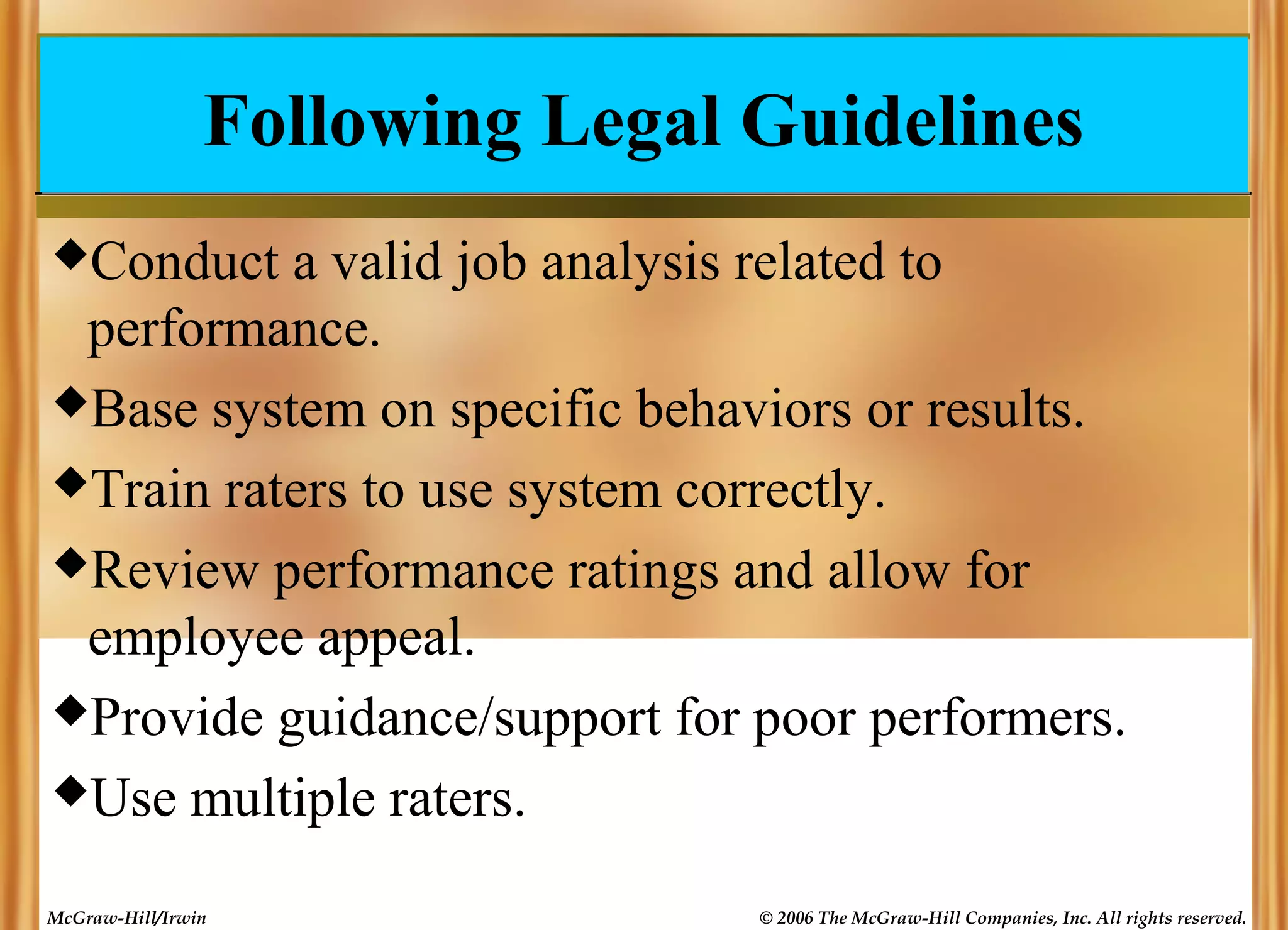 Following Legal Guidelines
Conduct

a valid job analysis related to
performance.
Base system on specific behaviors or results.
Train raters to use system correctly.
Review performance ratings and allow for
employee appeal.
Provide guidance/support for poor performers.
Use multiple raters.
McGraw-Hill/Irwin

© 2006 The McGraw-Hill Companies, Inc. All rights reserved.

 