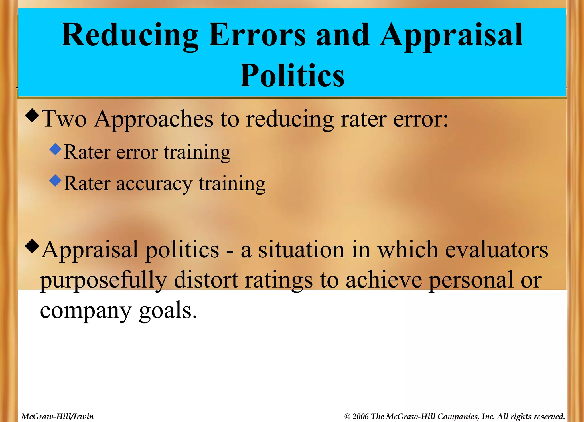 Reducing Errors and Appraisal
Politics
Two

Approaches to reducing rater error:

 Rater

error training
 Rater accuracy training
Appraisal

politics - a situation in which evaluators
purposefully distort ratings to achieve personal or
company goals.

McGraw-Hill/Irwin

© 2006 The McGraw-Hill Companies, Inc. All rights reserved.

 