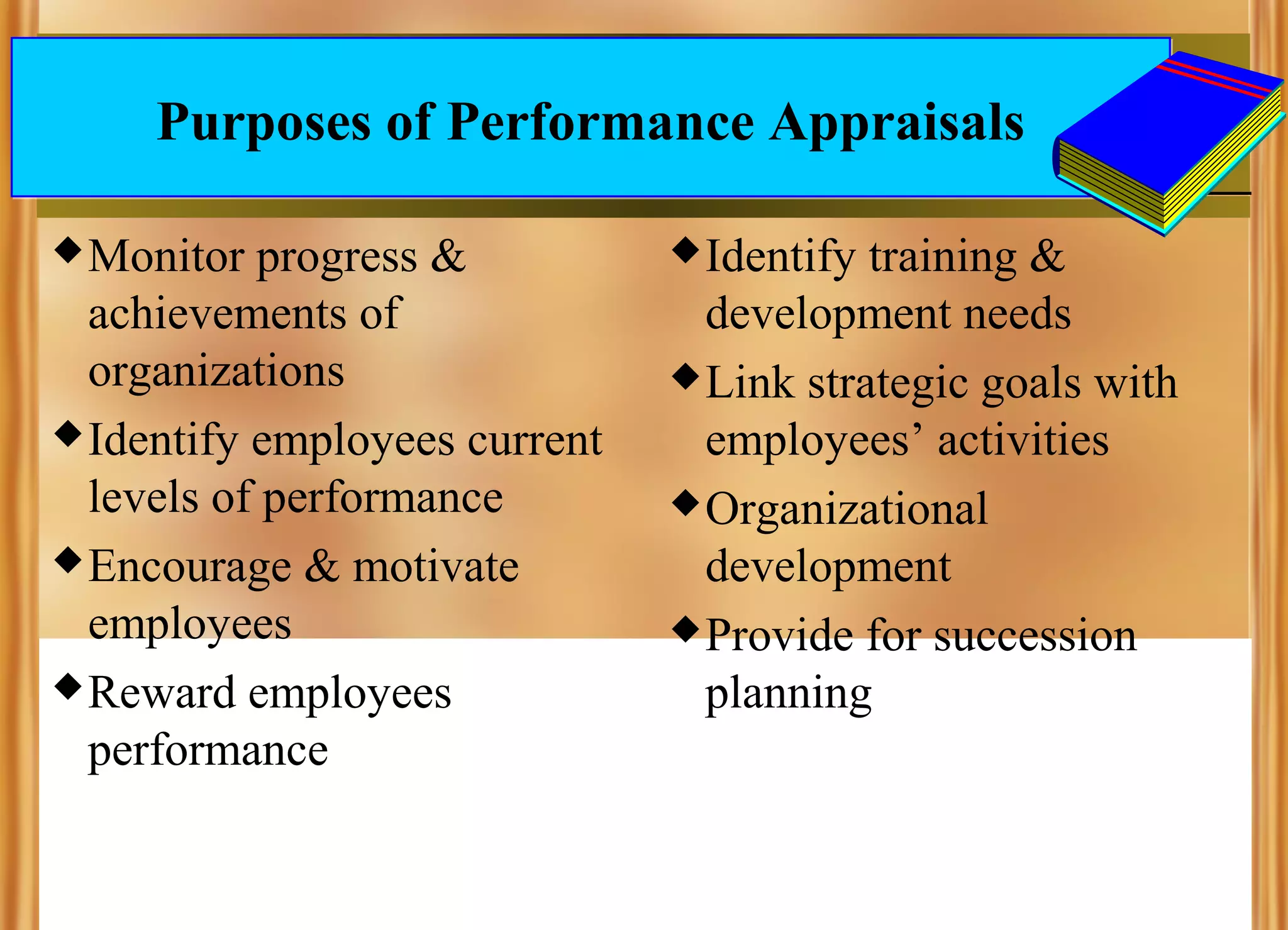Purposes of Performance Appraisals
 Monitor

progress &
achievements of
organizations
 Identify employees current
levels of performance
 Encourage & motivate
employees
 Reward employees
performance

 Identify

training &
development needs
 Link strategic goals with
employees’ activities
 Organizational
development
 Provide for succession
planning

 