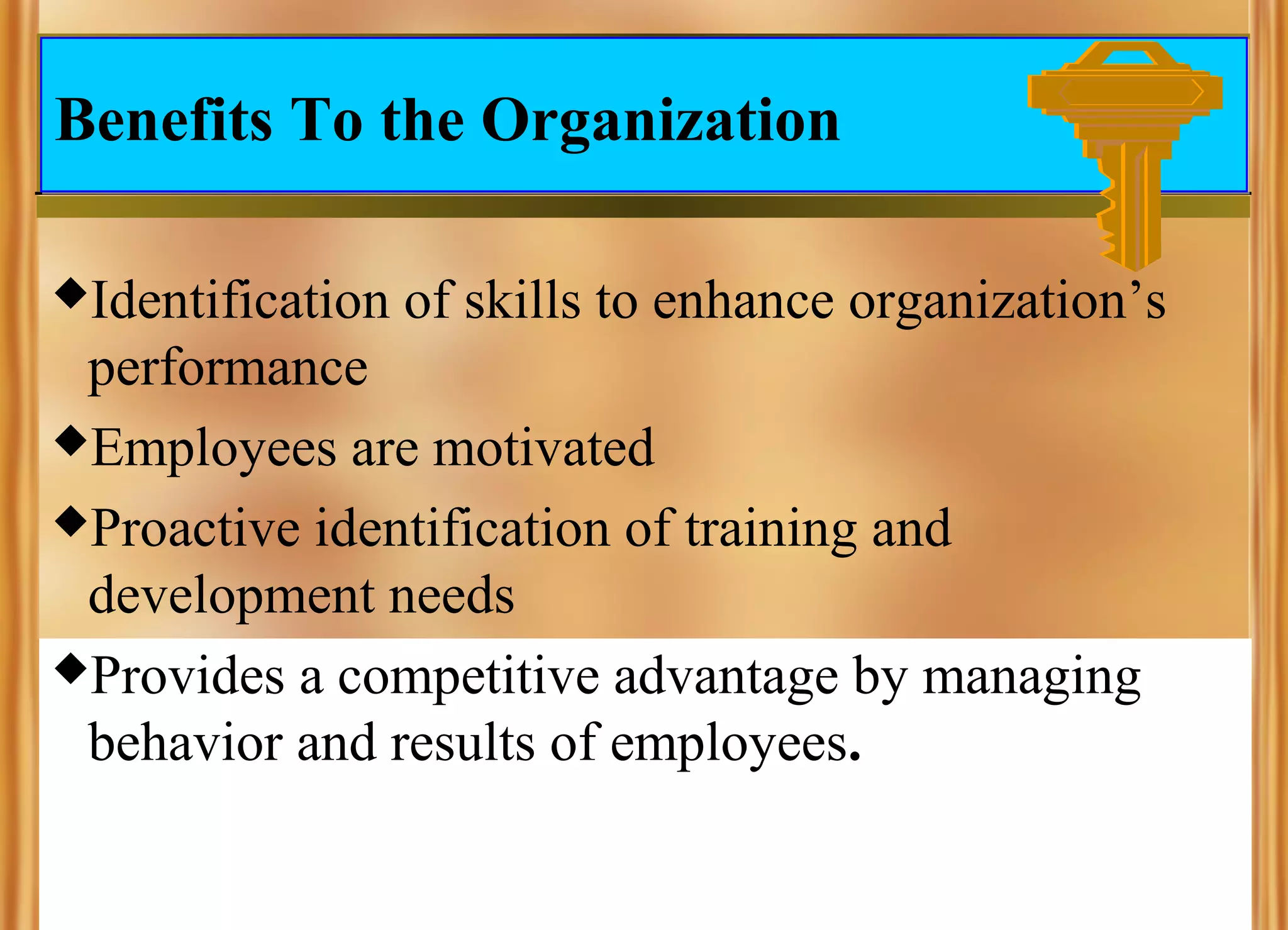 Benefits To the Organization
Identification

of skills to enhance organization’s

performance
Employees are motivated
Proactive identification of training and
development needs
Provides a competitive advantage by managing
behavior and results of employees.

 