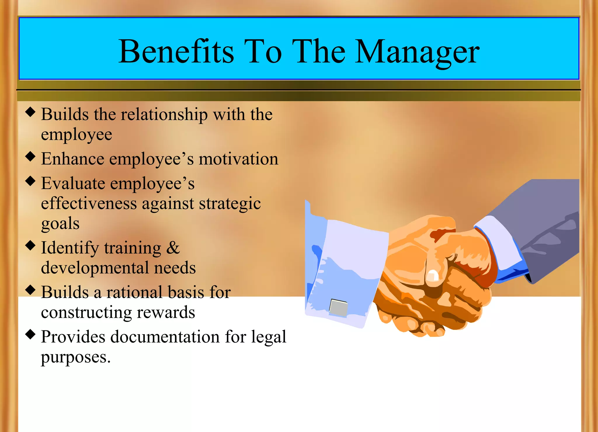 Benefits To The Manager
Builds the relationship with the
employee
 Enhance employee’s motivation
 Evaluate employee’s
effectiveness against strategic
goals
 Identify training &
developmental needs
 Builds a rational basis for
constructing rewards
 Provides documentation for legal
purposes.


 