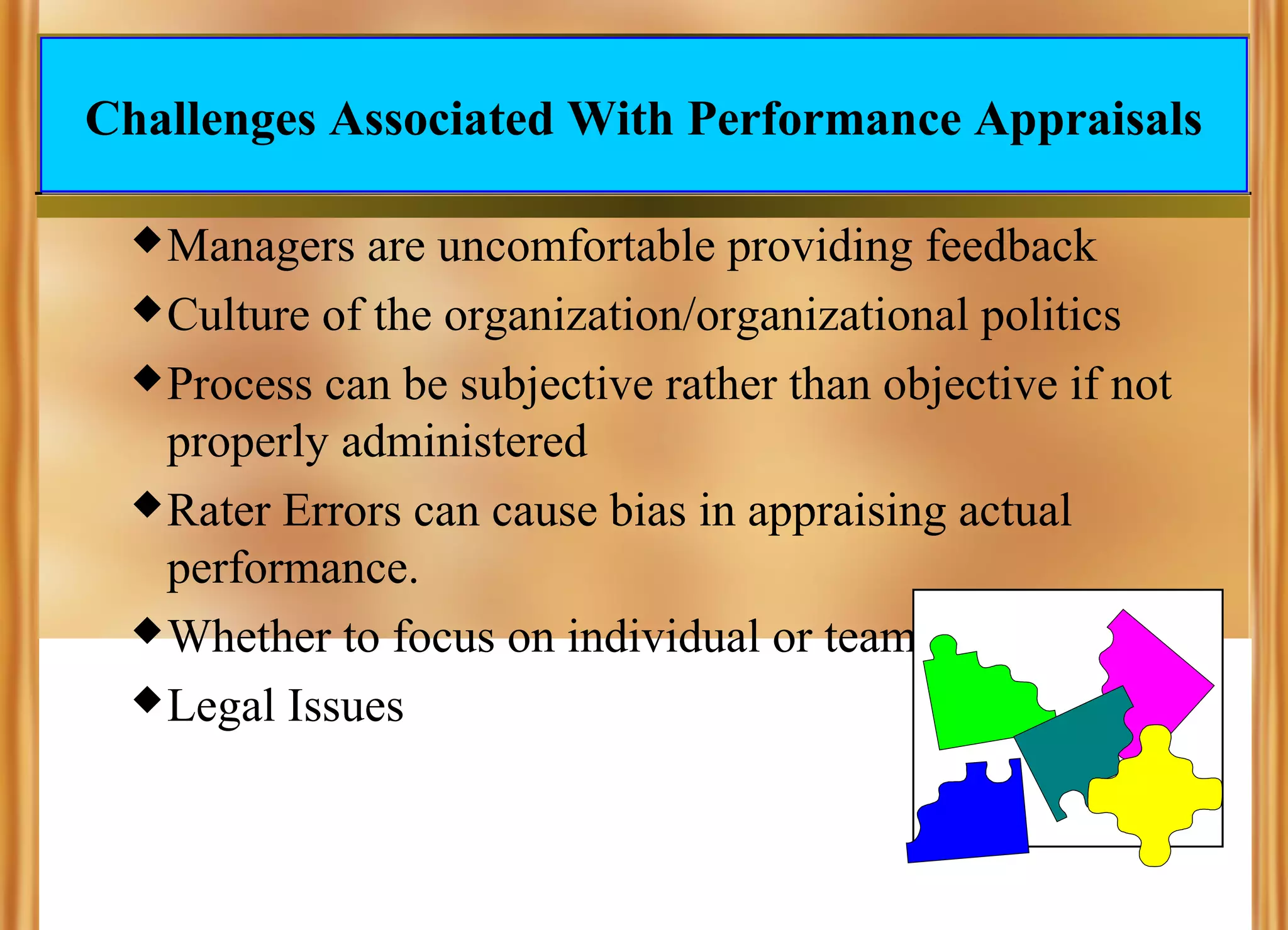 Challenges Associated With Performance Appraisals
 Managers

are uncomfortable providing feedback
 Culture of the organization/organizational politics
 Process can be subjective rather than objective if not
properly administered
 Rater Errors can cause bias in appraising actual
performance.
 Whether to focus on individual or team performance
 Legal Issues

 