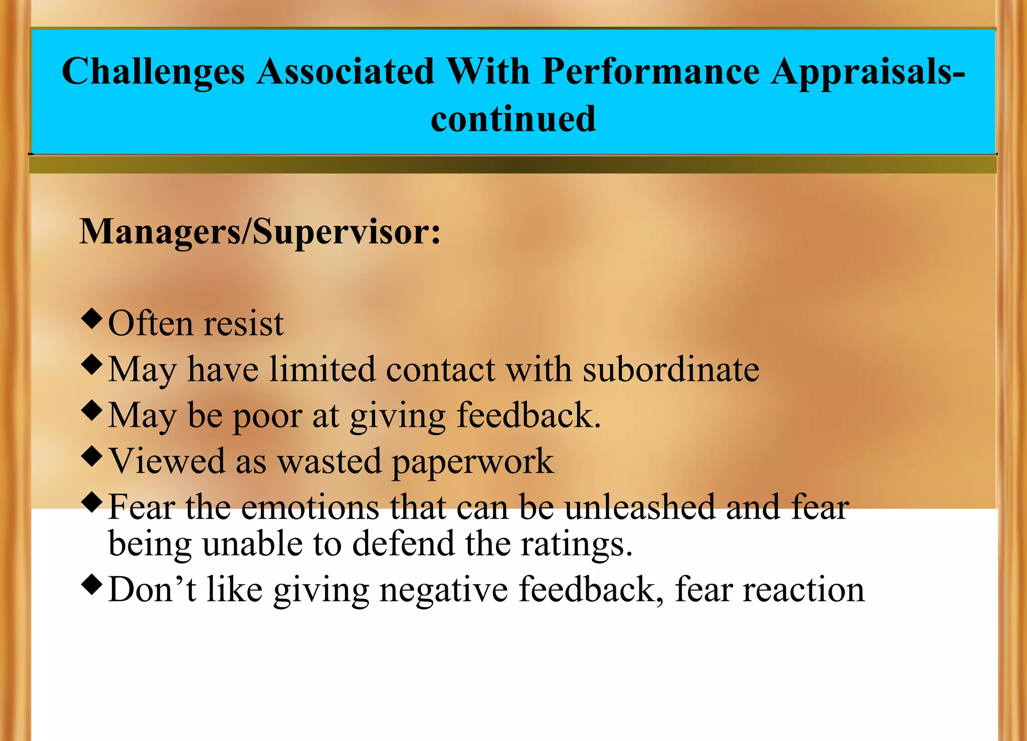 Challenges Associated With Performance Appraisalscontinued
Managers/Supervisor:
 Often

resist
 May have limited contact with subordinate
 May be poor at giving feedback.
 Viewed as wasted paperwork
 Fear the emotions that can be unleashed and fear
being unable to defend the ratings.
 Don’t like giving negative feedback, fear reaction

 