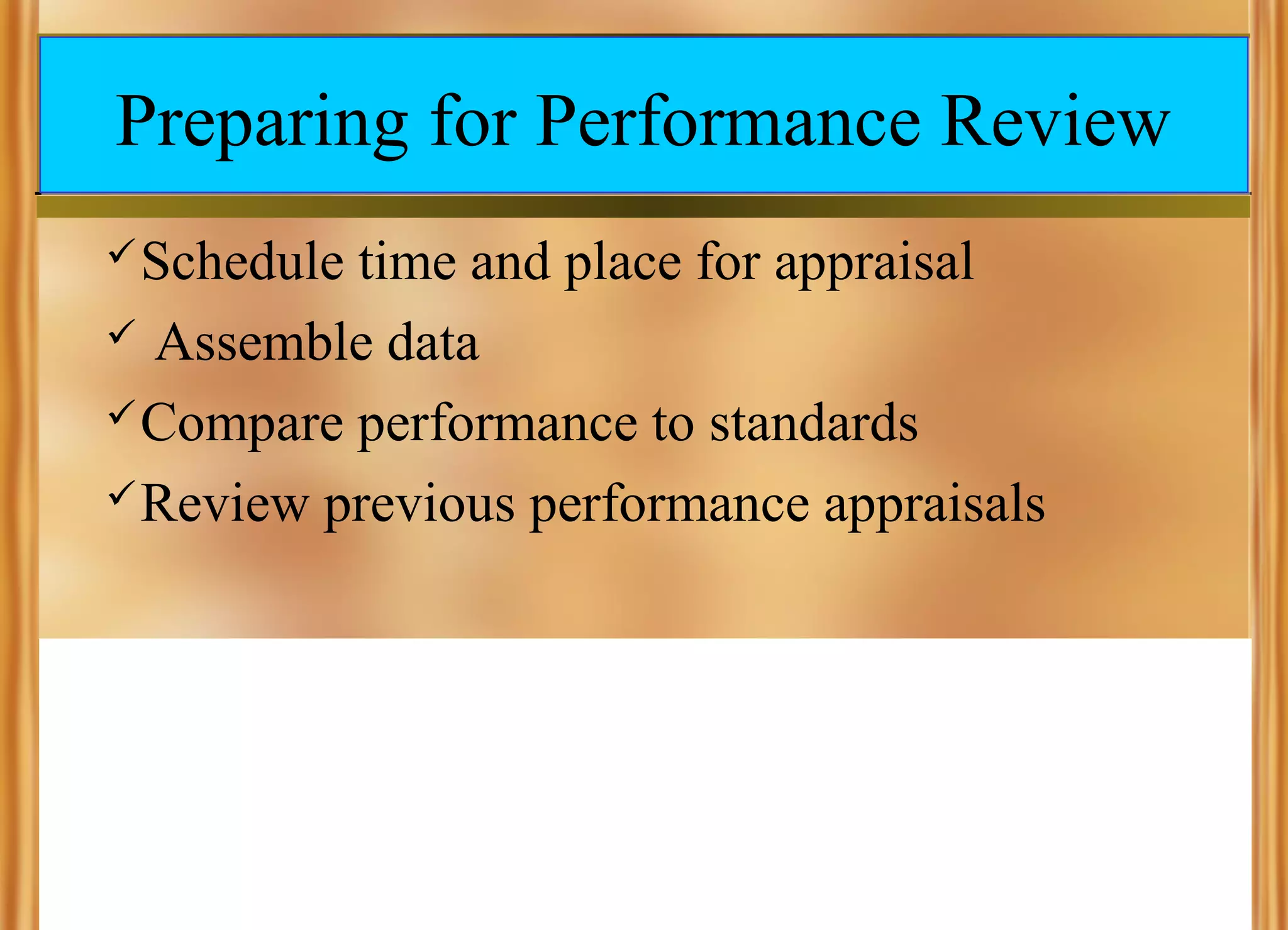 Preparing for Performance Review
 Schedule

time and place for appraisal
 Assemble data
 Compare performance to standards
 Review previous performance appraisals

 