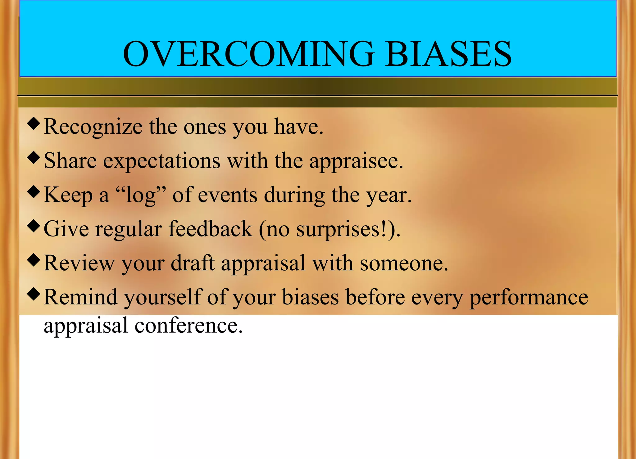 OVERCOMING BIASES
 Recognize

the ones you have.
 Share expectations with the appraisee.
 Keep a “log” of events during the year.
 Give regular feedback (no surprises!).
 Review your draft appraisal with someone.
 Remind yourself of your biases before every performance
appraisal conference.

 
