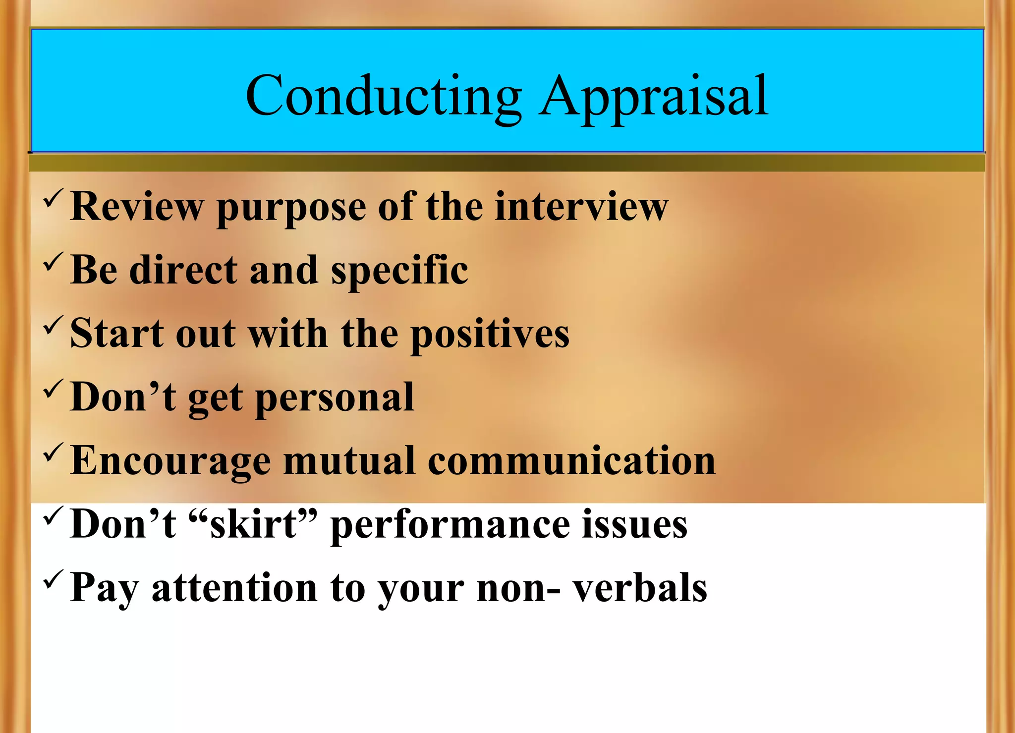Conducting Appraisal
 Review

purpose of the interview
 Be direct and specific
 Start out with the positives
 Don’t get personal
 Encourage mutual communication
 Don’t “skirt” performance issues
 Pay attention to your non- verbals

 