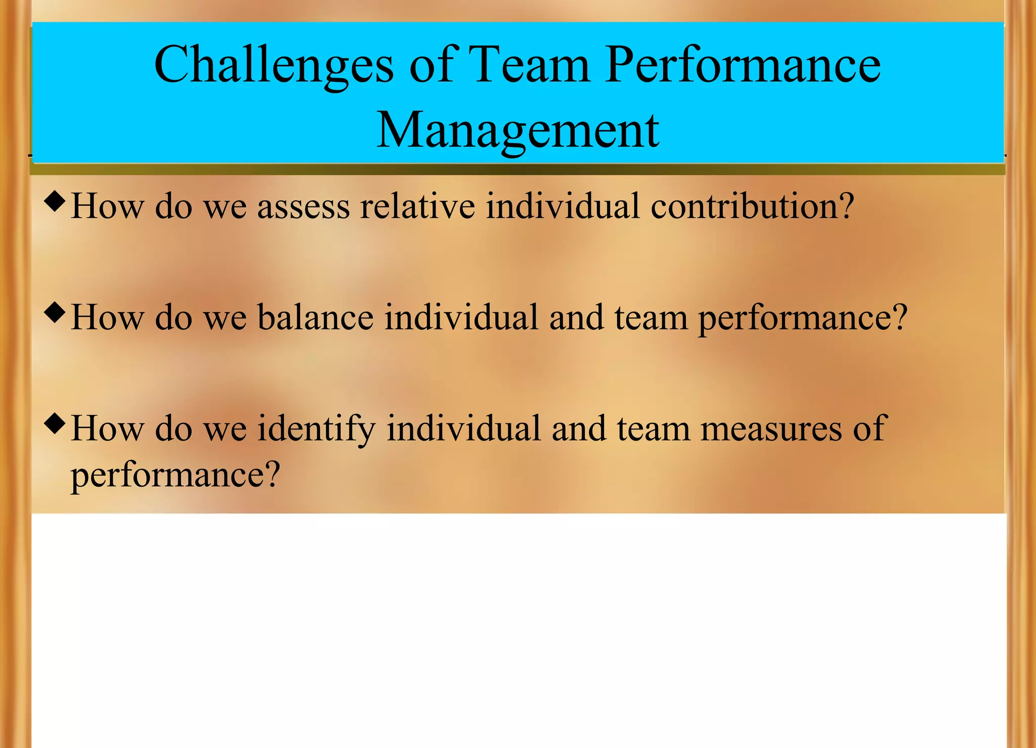 Challenges of Team Performance
Management
 How

do we assess relative individual contribution?

 How

do we balance individual and team performance?

 How

do we identify individual and team measures of
performance?

 