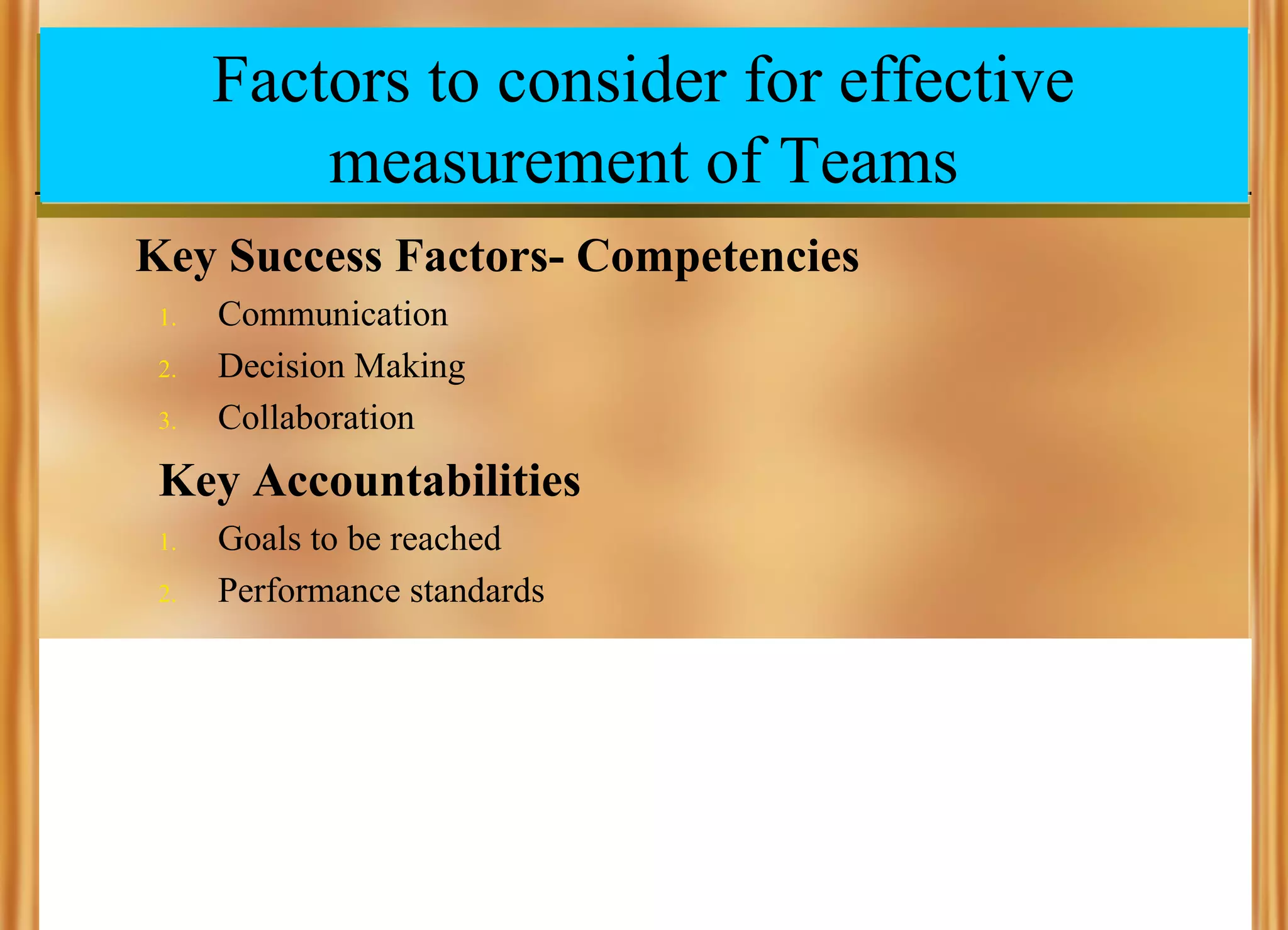 Factors to consider for effective
measurement of Teams
Key Success Factors- Competencies
1.
2.
3.

Communication
Decision Making
Collaboration

Key Accountabilities
1.
2.

Goals to be reached
Performance standards

 